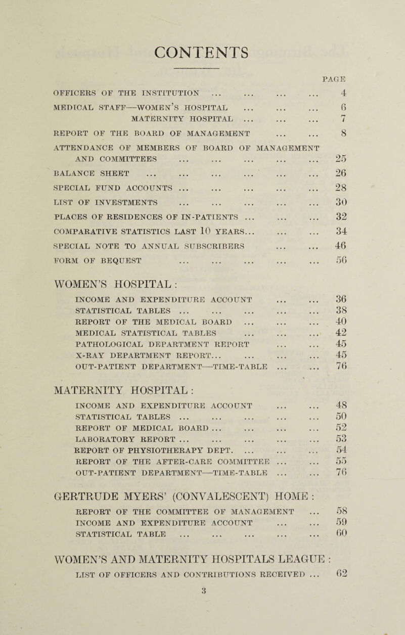 CONTENTS PAGE OFFICERS OF THE INSTITUTION ... ... ... ... 4 MEDICAL STAFF-WOMEN’S HOSPITAL ... ... ... 6 MATERNITY HOSPITAL ... ... ... 7 REPORT OF THE BOARD OF MANAGEMENT ... ... 8 ATTENDANCE OF MEMBERS OF BOARD OF MANAGEMENT AND COMMITTEES . ... ... ... 25 BALANCE SHEET . ... 26 SPECIAL FUND ACCOUNTS. ... 28 LIST OF INVESTMENTS ... ... ... ... ... 30 PLACES OF RESIDENCES OF IN-PATIENTS ... ... ... 32 COMPARATIVE STATISTICS LAST 10 YEARS... ... ... 34 SPECIAL NOTE TO ANNUAL SUBSCRIBERS ... ... 46 FORM OF BEQUEST ... ... ... ... ... 56 WOMEN’S HOSPITAL: INCOME AND EXPENDITURE ACCOUNT ... ... 36 STATISTICAL TABLES ... ... ... ... ... 38 REPORT OF THE MEDICAL BOARD ... ... ... 40 MEDICAL STATISTICAL TABLES ... 42 PATHOLOGICAL DEPARTMENT REPORT ... ... 45 X-RAY DEPARTMENT REPORT... ... ... ... 45 OUT-PATIENT DEPARTMENT—TIME-TABLE ... ... 76 MATERNITY HOSPITAL : INCOME AND EXPENDITURE ACCOUNT . 48 STATISTICAL TABLES. ... ... 50 REPORT OF MEDICAL BOARD ... ... ... ... 52 LABORATORY REPORT ... ... ... ... ... 53 REPORT OF PHYSIOTHERAPY DEPT. ... . 54 REPORT OF THE AFTER-CARE COMMITTEE ... ... 55 OUT-PATIENT DEPARTMENT—TIME-TABLE ... ... 76 GERTRUDE MYERS’ (CONVALESCENT) HOME : REPORT OF THE COMMITTEE OF MANAGEMENT • . . 58 INCOME AND EXPENDITURE ACCOUNT . . . 59 STATISTICAL TABLE • •• •«« ••• • • • 60 WOMEN’S AND MATERNITY HOSPITALS LEAGUE : LIST OF OFFICERS AND CONTRIBUTIONS RECEIVED ... 62