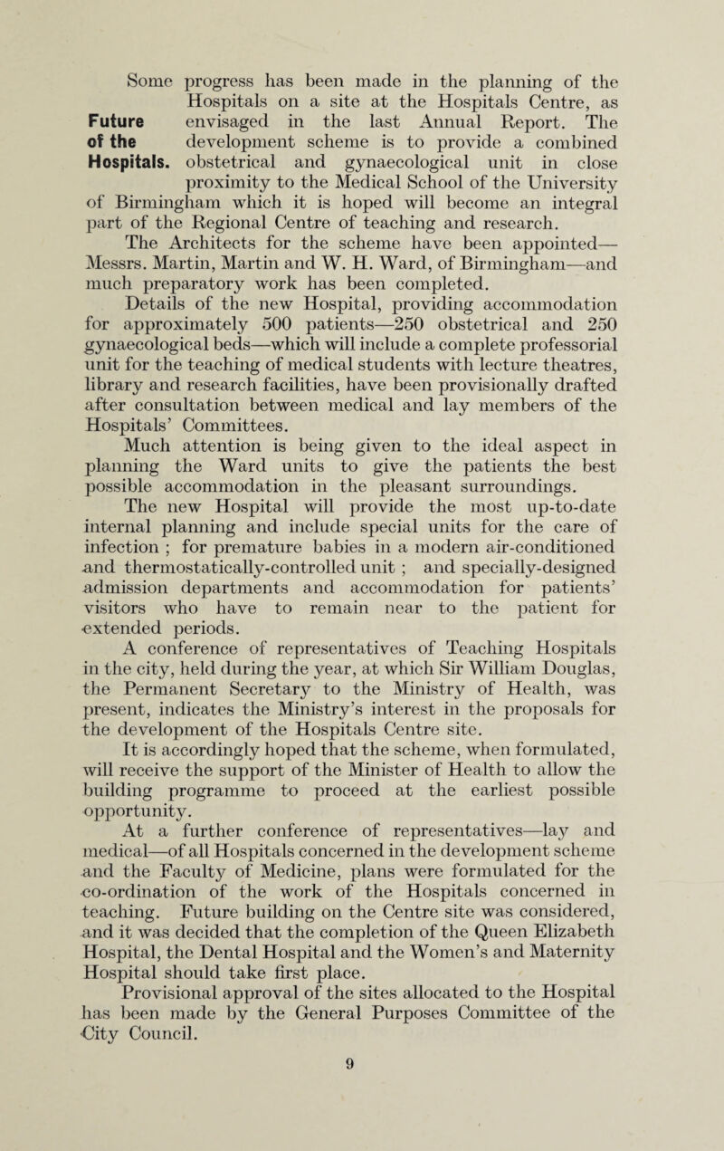 Some progress has been made in the planning of the Hospitals on a site at the Hospitals Centre, as Future envisaged in the last Annual Report. The of the development scheme is to provide a combined Hospitals, obstetrical and gynaecological unit in close proximity to the Medical School of the University of Birmingham which it is hoped will become an integral part of the Regional Centre of teaching and research. The Architects for the scheme have been appointed— Messrs. Martin, Martin and W. H. Ward, of Birmingham—and much preparatory work has been completed. Details of the new Hospital, providing accommodation for approximately 500 patients—250 obstetrical and 250 gynaecological beds—which will include a complete professorial unit for the teaching of medical students with lecture theatres, library and research facilities, have been provisionally drafted after consultation between medical and lay members of the Hospitals’ Committees. Much attention is being given to the ideal aspect in planning the Ward units to give the patients the best possible accommodation in the pleasant surroundings. The new Hospital will provide the most up-to-date internal planning and include special units for the care of infection ; for premature babies in a modern air-conditioned and thermostatically-controlled unit ; and specially-designed admission departments and accommodation for patients’ visitors who have to remain near to the patient for •extended periods. A conference of representatives of Teaching Hospitals in the city, held during the year, at which Sir William Douglas, the Permanent Secretar}^ to the Ministry of Health, was present, indicates the Ministry’s interest in the proposals for the development of the Hospitals Centre site. It is accordingly hoped that the scheme, when formulated, will receive the support of the Minister of Health to allow the building programme to proceed at the earliest possible opportunity. At a further conference of representatives—lay and medical—of all Hospitals concerned in the development scheme and the Faculty of Medicine, plans were formulated for the •co-ordination of the work of the Hospitals concerned in teaching. Future building on the Centre site was considered, and it was decided that the completion of the Queen Elizabeth Hospital, the Dental Hospital and the Women’s and Maternity Hospital should take first place. Provisional approval of the sites allocated to the Hospital has been made by the General Purposes Committee of the ■City Council.