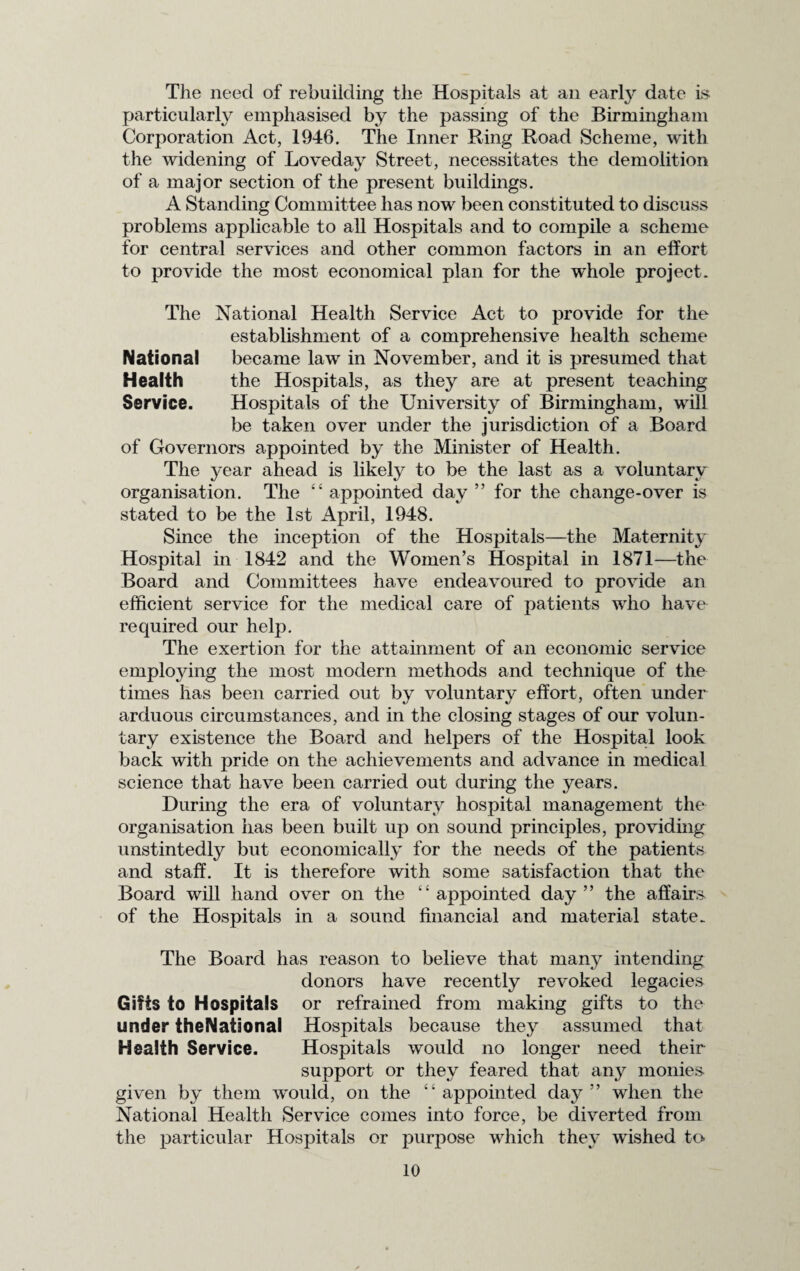 The need of rebuilding the Hospitals at an early date is particularly emphasised by the passing of the Birmingham Corporation Act, 1946. The Inner Ring Road Scheme, with the widening of Loveday Street, necessitates the demolition of a major section of the present buildings. A Standing Committee has now been constituted to discuss problems applicable to all Hospitals and to compile a scheme for central services and other common factors in an elfort to provide the most economical plan for the whole project. The National Health Service Act to provide for the establishment of a comprehensive health scheme National became law in November, and it is presumed that Health the Hospitals, as they are at present teaching Service. Hospitals of the University of Birmingham, will be taken over under the jurisdiction of a Board of Governors appointed by the Minister of Health. The year ahead is likely to be the last as a voluntary organisation. The ££ appointed day ” for the change-over is stated to be the 1st April, 1948. Since the inception of the Hospitals—the Maternity Hospital in 1842 and the Women’s Hospital in 1871—the Board and Committees have endeavoured to provide an efficient service for the medical care of patients who have required our help. The exertion for the attainment of an economic service employing the most modern methods and technique of the times has been carried out by voluntary effort, often under arduous circumstances, and in the closing stages of our volun¬ tary existence the Board and helpers of the Hospital look back with pride on the achievements and advance in medical science that have been carried out during the years. During the era of voluntary hospital management the organisation has been built up on sound principles, providing unstintedly but economically for the needs of the patients and staff. It is therefore with some satisfaction that the Board will hand over on the ££ appointed day ” the affairs of the Hospitals in a sound financial and material state. The Board has reason to believe that many intending donors have recently revoked legacies Gifts to Hospitals or refrained from making gifts to the under theNational Hospitals because they assumed that Health Service. Hospitals would no longer need their support or they feared that any monies given by them would, on the ££ appointed day” when the National Health Service comes into force, be diverted from the particular Hospitals or purpose which they wished to