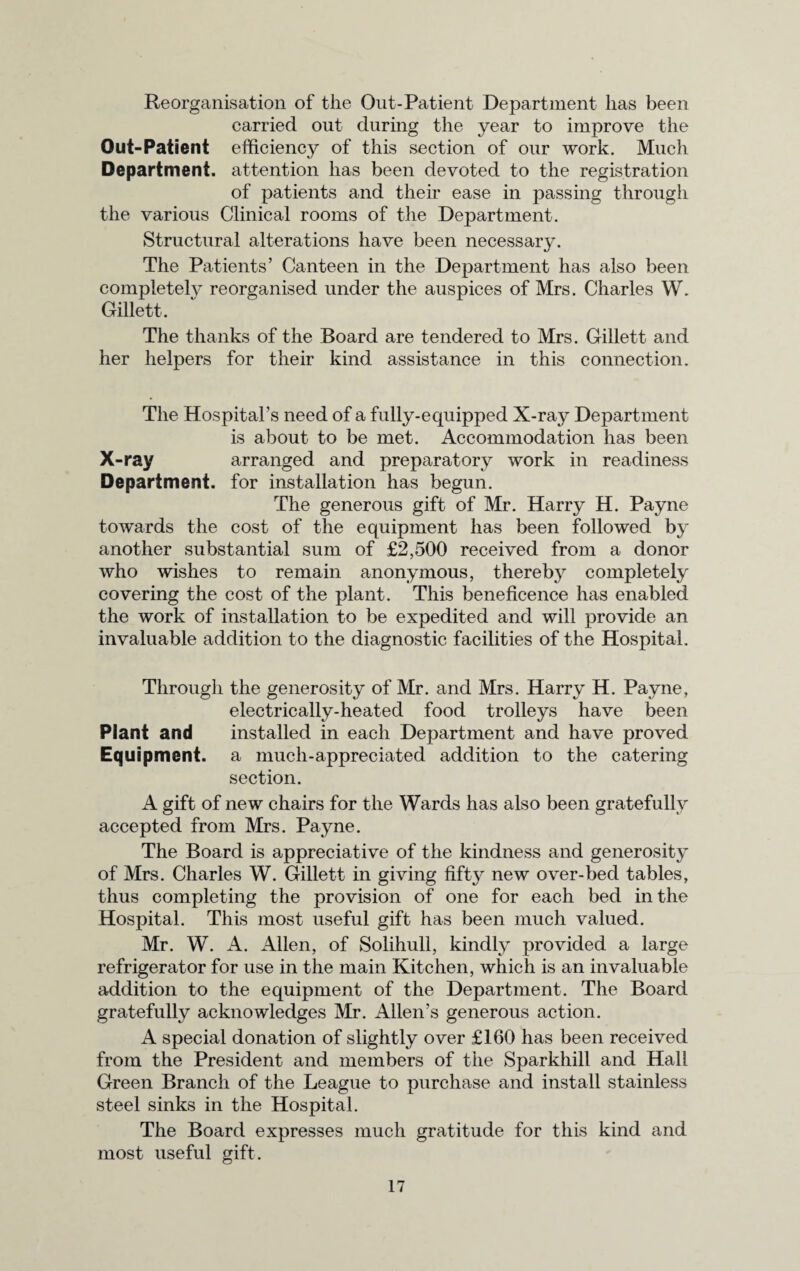 Reorganisation of the Out-Patient Department lias been carried out during the year to improve the Out-Patient efficiency of this section of our work. Much Department, attention has been devoted to the registration of patients and their ease in passing through the various Clinical rooms of the Department. Structural alterations have been necessary. The Patients’ Canteen in the Department has also been completelv reorganised under the auspices of Mrs. Charles W. Gillett, The thanks of the Board are tendered to Mrs. Gillett and her helpers for their kind assistance in this connection. The Hospital’s need of a fully-equipped X-ray Department is about to be met. Accommodation has been X-ray arranged and preparatory work in readiness Department, for installation has begun. The generous gift of Mr. Harry H. Payne towards the cost of the equipment has been followed by another substantial sum of £2,500 received from a donor who wishes to remain anonymous, thereby completely covering the cost of the plant. This beneficence has enabled the work of installation to be expedited and will provide an invaluable addition to the diagnostic facilities of the Hospital. Through the generosity of Mr. and Mrs. Harry H. Payne, electrically-heated food trolleys have been Plant and installed in each Department and have proved Equipment, a much-appreciated addition to the catering section. A gift of new chairs for the Wards has also been gratefully accepted from Mrs. Payne. The Board is appreciative of the kindness and generosity of Mrs. Charles W. Gillett in giving fifty new over-bed tables, thus completing the provision of one for each bed in the Hospital. This most useful gift has been much valued. Mr. W. A. Allen, of Solihull, kindly provided a large refrigerator for use in the main Kitchen, which is an invaluable addition to the equipment of the Department. The Board gratefully acknowledges Mr. Allen’s generous action. A special donation of slightly over £160 has been received from the President and members of the Sparkhill and Hall Green Branch of the League to purchase and install stainless steel sinks in the Hospital. The Board expresses much gratitude for this kind and most useful gift.