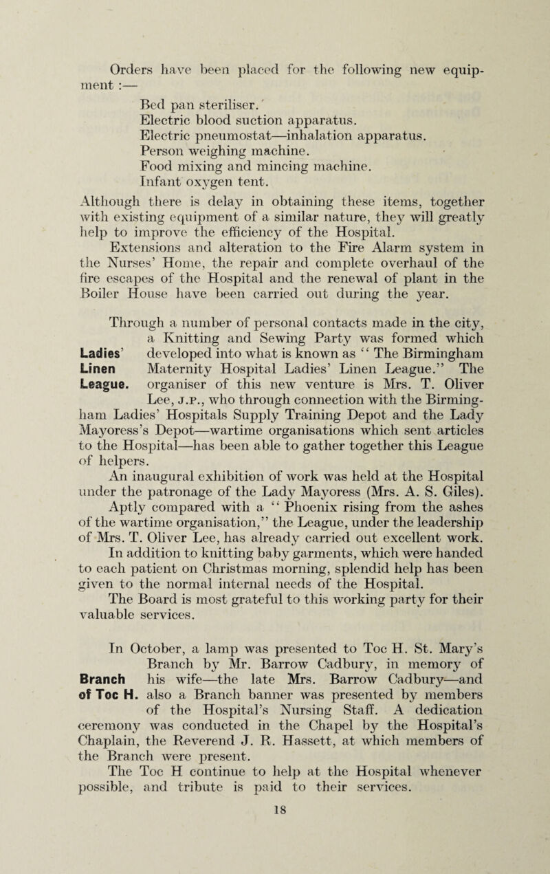 Orders have been placed for the following new equip¬ ment :— Bed pan steriliser. Electric blood suction apparatus. Electric pneumostat—inhalation apparatus. Person weighing machine. Food mixing and mincing machine. Infant oxygen tent. Although there is delay in obtaining these items, together with existing equipment of a similar nature, they will greatly help to improve the efficiency of the Hospital. Extensions and alteration to the Fire Alarm system in the Nurses’ Home, the repair and complete overhaul of the fire escapes of the Hospital and the renewal of plant in the Boiler House have been carried out during the year. Through a number of personal contacts made in the city, a Knitting and Sewing Party was formed which Ladies’ developed into what is known as “ The Birmingham Linen Maternity Hospital Ladies’ Linen League.” The League, organiser of this new venture is Mrs. T. Oliver Lee, j.p., who through connection with the Birming¬ ham Ladies’ Hospitals Supply Training Depot and the Lady Mayoress’s Depot—wartime organisations which sent articles to the Hospital—has been able to gather together this League of helpers. An inaugural exhibition of work was held at the Hospital under the patronage of the Lady Mayoress (Mrs. A. S. Giles). Aptly compared with a “ Phoenix rising from the ashes of the wartime organisation,” the League, under the leadership of Mrs. T. Oliver Lee, has already carried out excellent work. In addition to knitting baby garments, which were handed to each patient on Christmas morning, splendid help has been given to the normal internal needs of the Hospital. The Board is most grateful to this working party for their A^aluable services. In October, a lamp was presented to Toe H. St. Mary’s Branch by Mr. Barrow Cadbury, in memory of Branch his wife—the late Mrs. Barrow Cadbury—and of Toe H. also a Branch banner was presented by members of the Hospital’s Nursing Staff. A dedication ceremony was conducted in the Chapel by the Hospital’s Chaplain, the Reverend J. R. Hassett, at which members of the Branch were present. The Toe H continue to help at the Hospital whenever possible, and tribute is paid to their services.