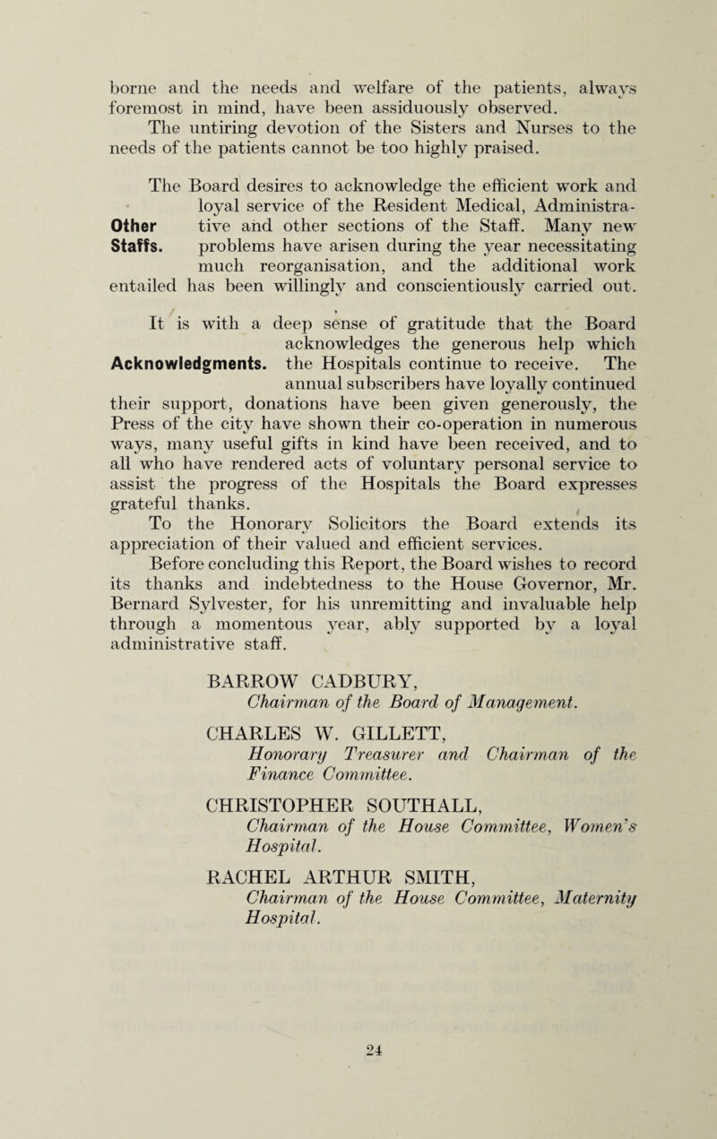 borne and the needs and welfare of the patients, always foremost in mind, have been assiduously observed. The untiring devotion of the Sisters and Nurses to the needs of the patients cannot be too highly praised. The Board desires to acknowledge the efficient work and loyal service of the Resident Medical, Administra- Other tive and other sections of the Staff. Many new Staffs. problems have arisen during the year necessitating much reorganisation, and the additional work entailed has been willingly and conscientiously carried out. * It is with a deep sense of gratitude that the Board acknowledges the generous help which Acknowledgments, the Hospitals continue to receive. The annual subscribers have loyally continued their support, donations have been given generously, the Press of the city have shown their co-operation in numerous ways, many useful gifts in kind have been received, and to all who have rendered acts of voluntary personal service to assist the progress of the Hospitals the Board expresses grateful thanks. To the Honorary Solicitors the Board extends its appreciation of their valued and efficient services. Before concluding this Report , the Board wishes to record its thanks and indebtedness to the House Governor, Mr. Bernard Sylvester, for his unremitting and invaluable help through a momentous year, ably supported by a loyal administrative staff. BARROW CADBURY, Chairman of the Board of Management. CHARLES W. GILLETT, Honorary Treasurer and Chairman of the Finance Committee. CHRISTOPHER SOUTHALL, Chairman of the House Committee, Women's Hospital. RACHEL ARTHUR SMITH, Chairman of the House Committee, Maternity Hospital.