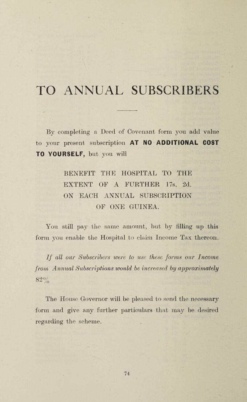 TO ANNUAL SUBSCRIBERS By completing a Deed of Covenant form you add value to your present subscription AT NO ADDITIONAL COST TO YOURSELF, but you will BENEFIT THE HOSPITAL TO THE EXTENT OF A FURTHER 17s. 2d. ON EACH ANNUAL SUBSCRIPTION OF ONE GUINEA. You still pay the same amount, but by filling up this form you enable the Hospital to claim Income Tax thereon. If all our Subscribers were to use these forms our Income from Annual Subscriptions would be increased by approximately 82% °“ /o The House Governor will be pleased to send the necessary form and give any further particulars that may be desired regarding the scheme.