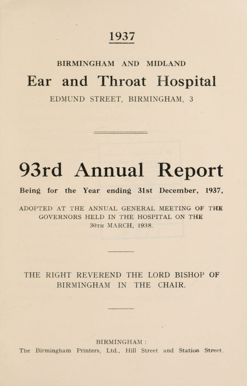 1937 BIRMINGHAM AND MIDLAND Ear and Throat Hospital EDMUND STREET, BIRMINGHAM, 3 93rd Annual Report Being for the Year ending 31st December, 1937, ADOPTED AT THE ANNUAL GENERAL MEETING OF THE GOVERNORS HELD IN THE HOSPITAL ON THE 30th MARCH, 1938. THE RIGHT REVEREND THE LORD BISHOP OF BIRMINGHAM IN THE CHAIR. BIRMINGHAM : The Birmingham Printers, Ltd., Hill Street and Station Street.