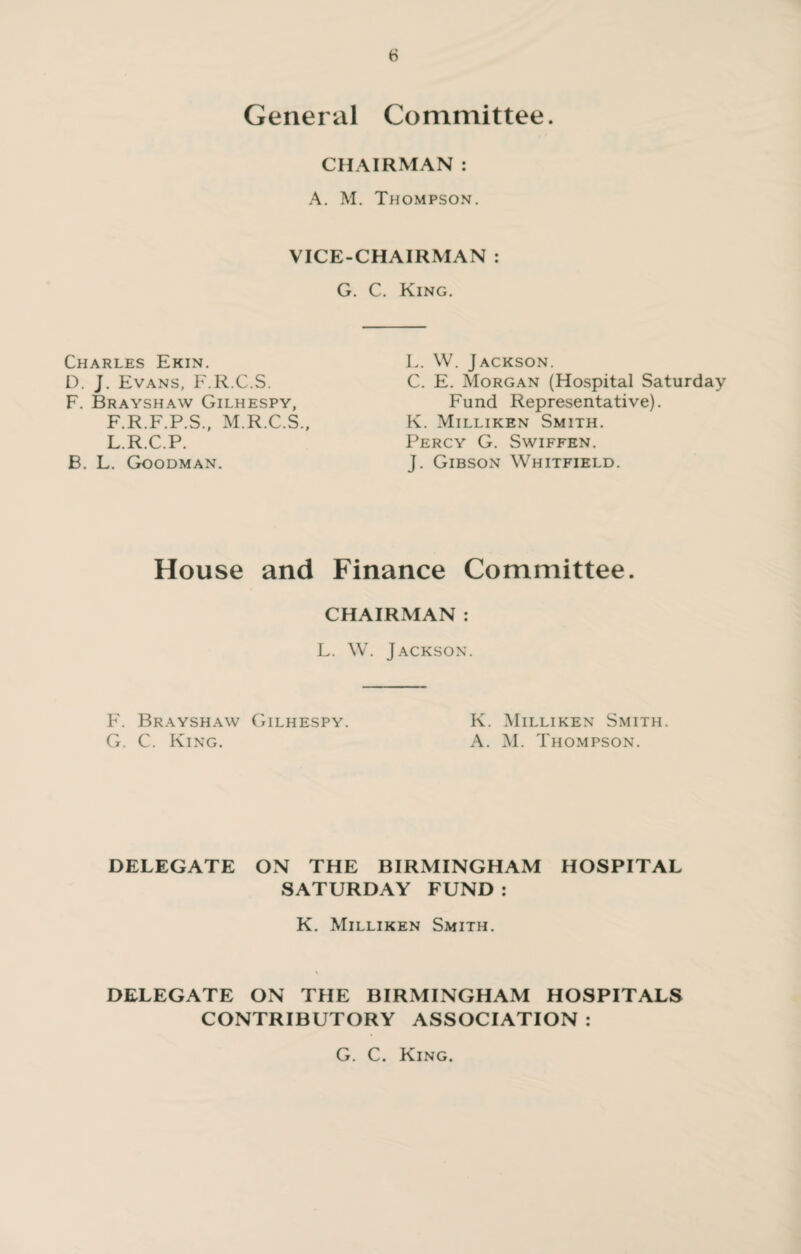 General Committee. CHAIRMAN : A. M. Thompson. VICE-CHAIRMAN : G. C. King. Charles Ekin. D. J. Evans, F.R.C.S. F. Brayshaw Gilhespy, F.R.F.P.S., M.R.C.S., L.R.C.P. B. L. Goodman. L. W. Jackson. C. E. Morgan (Hospital Saturday Fund Representative). K. Milliken Smith. Percy G. Swiffen. J. Gibson Whitfield. House and Finance Committee. CHAIRMAN : L. W. Jackson. F. Brayshaw Gilhespy. K. Milliken Smith. G. C. King. A. M. Thompson. DELEGATE ON THE BIRMINGHAM HOSPITAL SATURDAY FUND: K. Milliken Smith. DELEGATE ON THE BIRMINGHAM HOSPITALS CONTRIBUTORY ASSOCIATION : G. C. King.