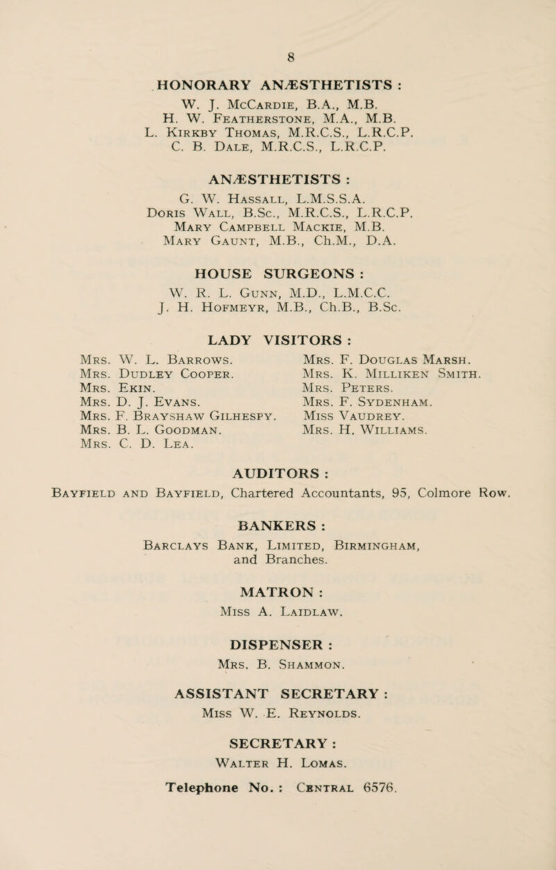 HONORARY ANAESTHETISTS : W. J. McCardie, B.A., M.B. H. W. Featherstone, M.A., M.B. L. Kirkby Thomas, M.R.C.S., L.R.C.P. C. B. Dale, M.R.C.S., L.R.C.P. ANESTHETISTS : G. W. Hassall, L.M.S.S.A. Doris Wall, B.Sc., M.R.C.S., L.R.C.P. Mary Campbell Mackie, M.B. Mary Gaunt, M.B., Ch.M., D.A. HOUSE SURGEONS : W. R. L. Gunn, M.D., L.M.C.C. J. H. Hofmeyr, M.B., Ch.B., B.Sc. LADY VISITORS : Mrs. W. L. Barrows. Mrs. Dudley Cooper. Mrs. Ekin. Mrs. D. J. Evans. Mrs. F. Brayshaw Gilhespy. Mrs. B. L. Goodman. Mrs. C. D. Lea. Mrs. F. Douglas Marsh. Mrs. K. Milliken Smith. Mrs. Peters. Mrs. F. Sydenham. Miss Vaudrey. Mrs. H. Williams. AUDITORS : Bayfield and Bayfield, Chartered Accountants, 95, Colmore Row. BANKERS: Barclays Bank, Limited, Birmingham, and Branches. MATRON: Miss A. Laidlaw. DISPENSER : Mrs. B. Shammon. ASSISTANT SECRETARY : Miss W. E. Reynolds. SECRETARY: Walter H. Lomas. Telephone No. : Central 6576.