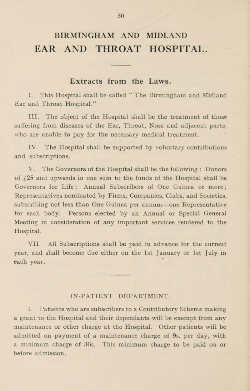 BIRMINGHAM AND MIDLAND EAR AND THROAT HOSPITAL. Extracts from the Laws. I. This Hospital shall be called “ The Birmingham and Midland Bar and Throat Hospital. III. The object of the Hospital shall be the treatment of those suffering from diseases of the Ear, Throat, Nose and adjacent parts, who are unable to pay for the necessary medical treatment. IV. The Hospital shall be supported by voluntary contributions and subscriptions. V. The Governors of the Hospital shall be the following : Donors of ^25 and upwards in one sum to the funds of the Hospital shall be Governors for Life : Annual Subscribers of One Guinea or more; Representatives nominated by Firms, Companies, Clubs, and Societies, subscribing not less than One Guinea per annum—one Representative for each body. Persons elected by an Annual or Special General Meeting in consideration of any important services rendered to the Hospital. VII. All Subscriptions shall be paid in advance for the current year, and shall become due either on the 1st January or 1st July in each year. IN-PATIENT DEPARTMENT. I. Patients who are subscribers to a Contributory Scheme making a grant to the Hospital and their dependants will be exempt from any maintenance or other charge at the Hospital. Other patients will be admitted on payment of a maintenance charge of 9s. per day, with a minimum charge of 36s. This minimum charge to be paid on or before admission.