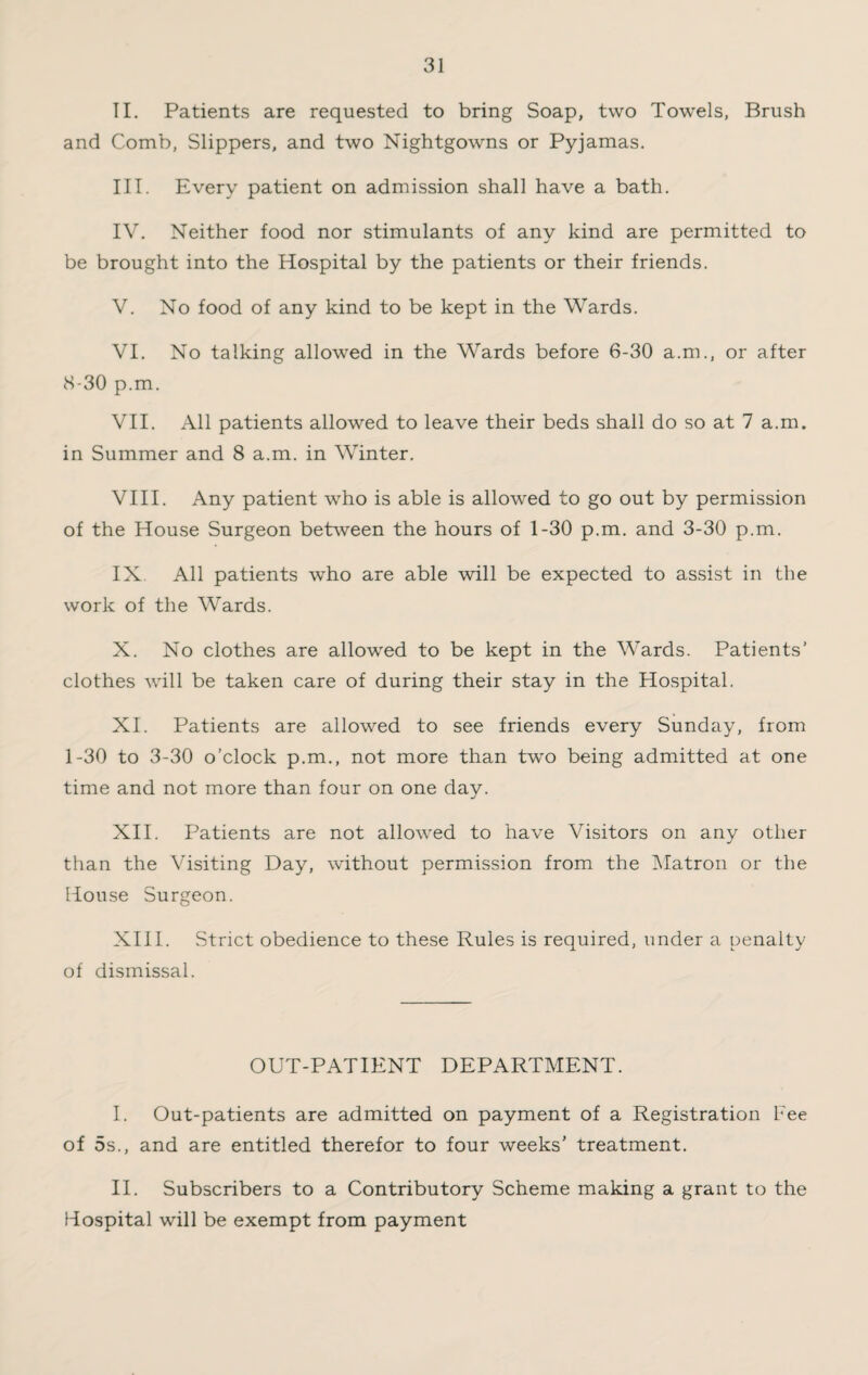 II. Patients are requested to bring Soap, two Towels, Brush and Comb, Slippers, and two Nightgowns or Pyjamas. III. Every patient on admission shall have a bath. IV. Neither food nor stimulants of any kind are permitted to be brought into the Hospital by the patients or their friends. V. No food of any kind to be kept in the Wards. VI. No talking allowed in the Wards before 6-30 a.m., or after 8-30 p.m. VII. All patients allowed to leave their beds shall do so at 7 a.m. in Summer and 8 a.m. in Winter. VIII. Any patient who is able is allowed to go out by permission of the House Surgeon between the hours of 1-30 p.m. and 3-30 p.m. IX All patients who are able will be expected to assist in the work of the Wards. X. No clothes are allowed to be kept in the Wards. Patients’ clothes will be taken care of during their stay in the Hospital. XI. Patients are allowed to see friends every Sunday, from 1-30 to 3-30 o’clock p.m., not more than two being admitted at one time and not more than four on one day. XII. Patients are not allowred to have Visitors on any other than the Visiting Day, without permission from the Matron or the House Surgeon. XIII. Strict obedience to these Rules is required, under a penalty of dismissal. OUT-PATIENT DEPARTMENT. I. Out-patients are admitted on payment of a Registration Fee of 5s., and are entitled therefor to four weeks’ treatment. II. Subscribers to a Contributory Scheme making a grant to the liospital will be exempt from payment