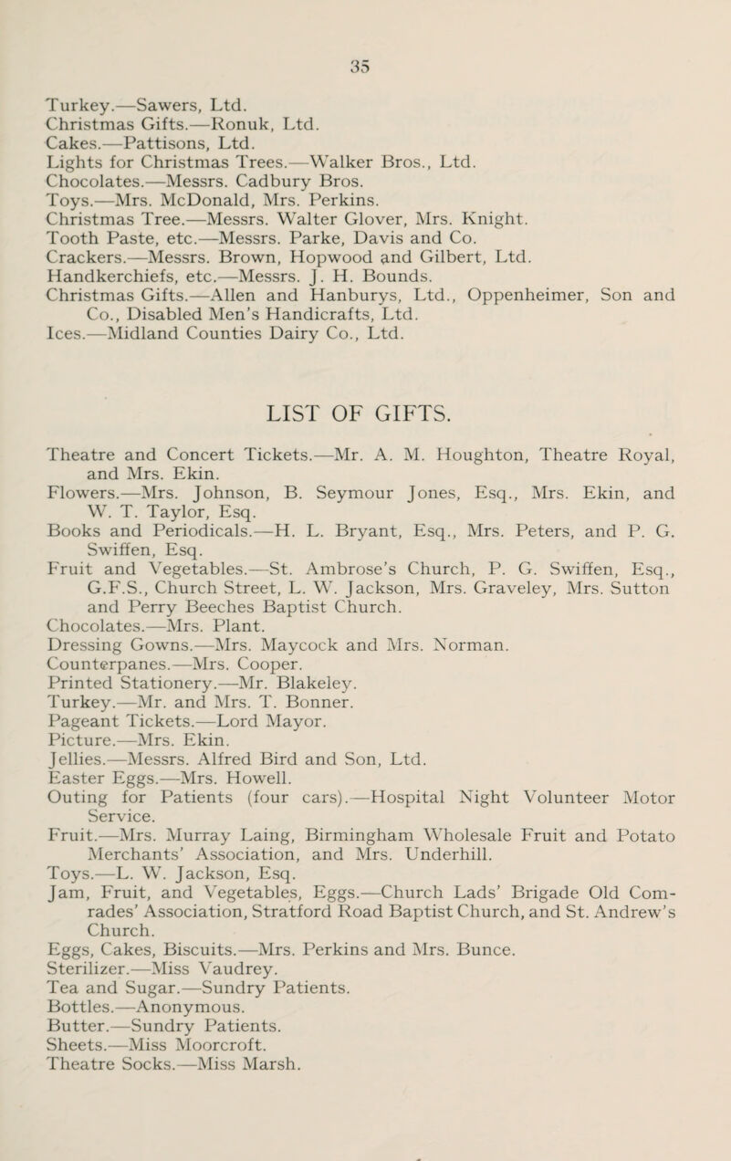 Turkey.—Sawers, Ltd. Christmas Gifts.—Ronuk, Ltd. Cakes.—Pattisons, Ltd. Lights for Christmas Trees.—Walker Bros., Ltd. Chocolates.—Messrs. Cadbury Bros. Toys.—Mrs. McDonald, Mrs. Perkins. Christmas Tree.—Messrs. Walter Glover, Mrs. Knight. Tooth Paste, etc.—Messrs. Parke, Davis and Co. Crackers.—Messrs. Brown, Hopwood and Gilbert, Ltd. Handkerchiefs, etc.—Messrs. J. H. Bounds. Christmas Gifts.—Allen and Hanburys, Ltd., Oppenheimer, Son and Co., Disabled Men’s Handicrafts, Ltd. Ices.—Midland Counties Dairy Co., Ltd. LIST OF GIFTS. Theatre and Concert Tickets.—Mr. A. M. Houghton, Theatre Royal, and Mrs. Ekin. Flowers.—Mrs. Johnson, B. Seymour Jones, Esq., Mrs. Ekin, and W. T. Taylor, Esq. Books and Periodicals.—H. L. Bryant, Esq., Mrs. Peters, and P. G. Swiffen, Esq. Fruit and Vegetables.—St. Ambrose’s Church, P. G. Swiffen, Esq., G.F.S., Church Street, L. W. Jackson, Mrs. Graveley, Mrs. Sutton and Perry Beeches Baptist Church. Chocolates.—Mrs. Plant. Dressing Gowns.—Mrs. Maycock and Mrs. Norman. Counterpanes.—Mrs. Cooper. Printed Stationery.—Mr. Blakeley. Turkey.—Mr. and Mrs. T. Bonner. Pageant Tickets.—Lord Mayor. Picture.—Mrs. Ekin. Jellies.—Messrs. Alfred Bird and Son, Ltd. Easter Eggs.—Mrs. Howell. Outing for Patients (four cars).—Hospital Night Volunteer Motor Service. Fruit.—Mrs. Murray Laing, Birmingham Wholesale Fruit and Potato Merchants’ Association, and Mrs. Underhill. Toys.—L. W. Jackson, Esq. Jam, Fruit, and Vegetables, Eggs.—Church Lads’ Brigade Old Com¬ rades’ Association, Stratford Road Baptist Church, and St. Andrew’s Church. Eggs, Cakes, Biscuits.—Mrs. Perkins and Mrs. Bunce. Sterilizer.—Miss Vaudrey. Tea and Sugar.—Sundry Patients. Bottles.—Anonymous. Butter.—Sundry Patients. Sheets.—Miss Moorcroft. Theatre Socks.—Miss Marsh.