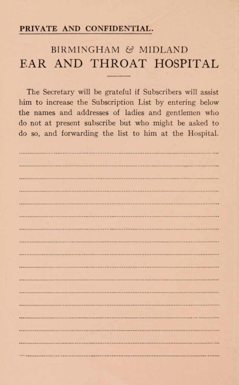 PRIVATE AND CONFIDENTIAL. BIRMINGHAM 6? MIDLAND EAR AND THROAT HOSPITAL The Secretary will be grateful if Subscribers will assist him to increase the Subscription List by entering below the names and addresses of ladies and gentlemen who do not at present subscribe but who might be asked to do so, and forwarding the list to him at the Hospital.