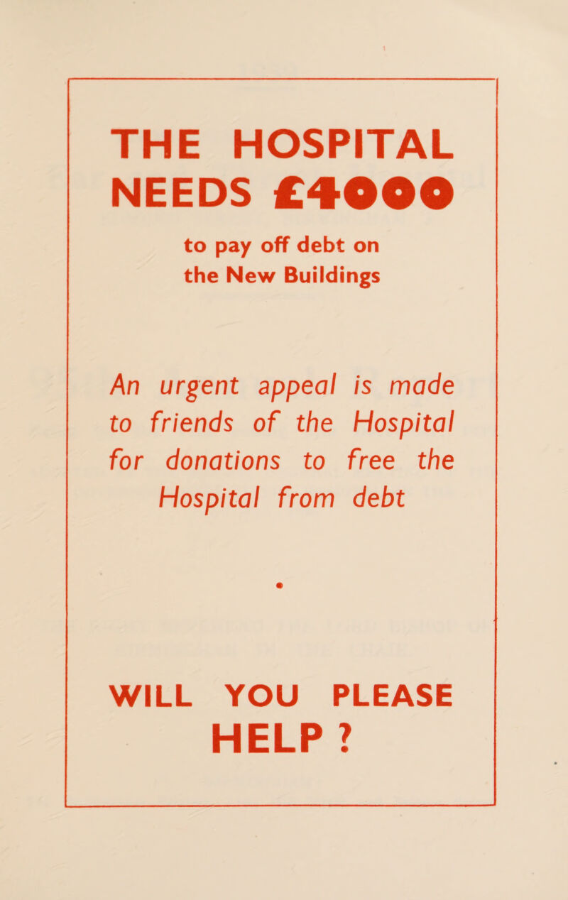 \ THE HOSPITAL NEEDS £<§••• to pay off debt on the New Buildings An urgent appeal is made to friends of the Hospital for donations to free the Hospital from debt WILL YOU PLEASE HELP ?