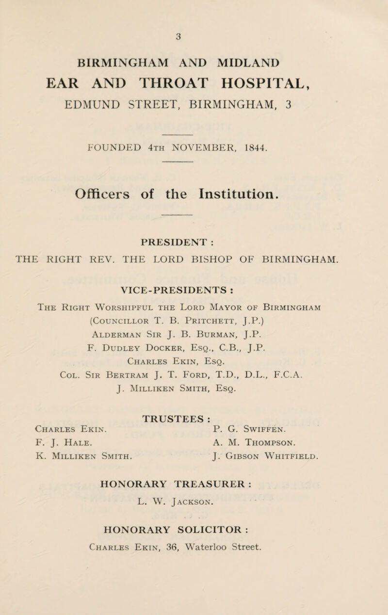 BIRMINGHAM AND MIDLAND EAR AND THROAT HOSPITAL, EDMUND STREET, BIRMINGHAM, 3 FOUNDED 4th NOVEMBER, 1844. Officers of the Institution. PRESIDENT : THE RIGHT REV. THE LORD BISHOP OF BIRMINGHAM. VICE-PRESIDENTS : The Right Worshipful the Lord Mayor of Birmingham (Councillor T. B. Pritchett, J.P.) Alderman Sir J. B. Burman, J.P. F. Dudley Docker, Esq., C.B., J.P. Charles Ekin, Esq. Col. Sir Bertram J. T. Ford, T.D., D.L., F.C.A. J. Milliken Smith, Esq. TRUSTEES: Charles Ekin. F. J. Hale. K. Milliken Smith. P. G. SwiFFEN. A. M. Thompson. J. Gibson Whitfield. HONORARY TREASURER : L. W. Jackson. HONORARY SOLICITOR : Charles Ekin, 36, Waterloo Street.