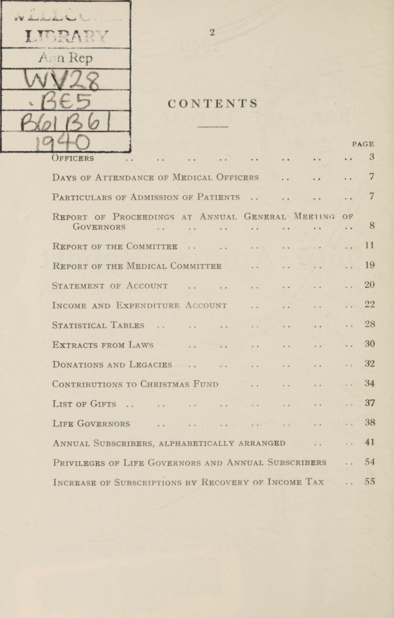 »v T TT JL* * A: A '• n Rep \N\f2& •G£5 fAo\ A dsf.l ' \°AK CONTENTS Officers • • • * * * •» • • •• •• Days of Attendance of Medical Officers Particulars of Admission of Patients Report of Proceedings at Annual General Meeiing page 3 7 7 OF Governors • • 8 Report of the Committee • • . . 11 Report of the Medical Committee . . 19 Statement of Account . . 20 Income and Expenditure Account . . 22 Statistical Tables . . 28 Extracts from Laws . . 30 Donations and Legacies . . 32 Contributions to Christmas Fund . . 34 List of Gifts . . 37 Life Governors . . 38 Annual Subscribers, alphabetically arranged . . 41 Privileges of Life Governors and Annual Subscribers . . 54 Increase of Subscriptions by Recovery of Income Tax . . 55