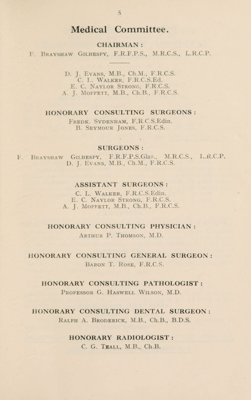 >■> Medical Committee. CHAIRMAN : F. Brayshaw Gilhespy, F.R.F.P.S., M.R.C.S., L.R.C.P. D. J. Evans, M.B., Ch.M., F.R.C.S. C. I.. Walker, F.R.C.S.Ed. E. C. Naylor Strong, F.R.C.S. A. J. Moffett, M.B., Ch.B., F.R.C.S. HONORARY CONSULTING SURGEONS : Fredk. Sydenham, F.R.C.S.Edin. B. Seymour Jones, F.R.C.S. SURGEONS: Brayshaw Gilhespy, F.R.F.P.S.Glas., M.R.C.S., D. J. Evans, M.B., Ch.M., F.R.C.S. L.R.C.P. ASSISTANT SURGEONS : C. L. Walker, F.R.C.S.Edin. E. C. Naylor Strong, F.R.C.S. A. J. Moffett, M.B., Ch.B., F.R.C.S. HONORARY CONSULTING PHYSICIAN : Arthur P. Thomson, M.D. HONORARY CONSULTING GENERAL SURGEON: Baron T. Rose, F.R.C.S. HONORARY CONSULTING PATHOLOGIST : Professor G. Haswell Wilson, M.D. HONORARY CONSULTING DENTAL SURGEON: Ralph A. Broderick, M.B., Ch.B., B.D.S. HONORARY RADIOLOGIST : C. G. Teall, M.B., Ch.B.