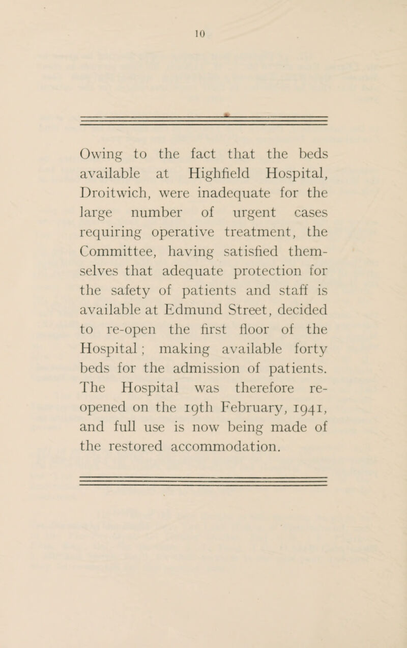 Owing to the fact that the beds available at Highfield Hospital, Droitwich, were inadequate for the large number of urgent cases requiring operative treatment, the Committee, having satisfied them¬ selves that adequate protection for the safety of patients and staff is available at Edmund Street, decided to re-open the first floor of the Hospital; making available forty beds for the admission of patients. The Hospital was therefore re¬ opened on the 19th February, 1941, and full use is now being made of the restored accommodation.