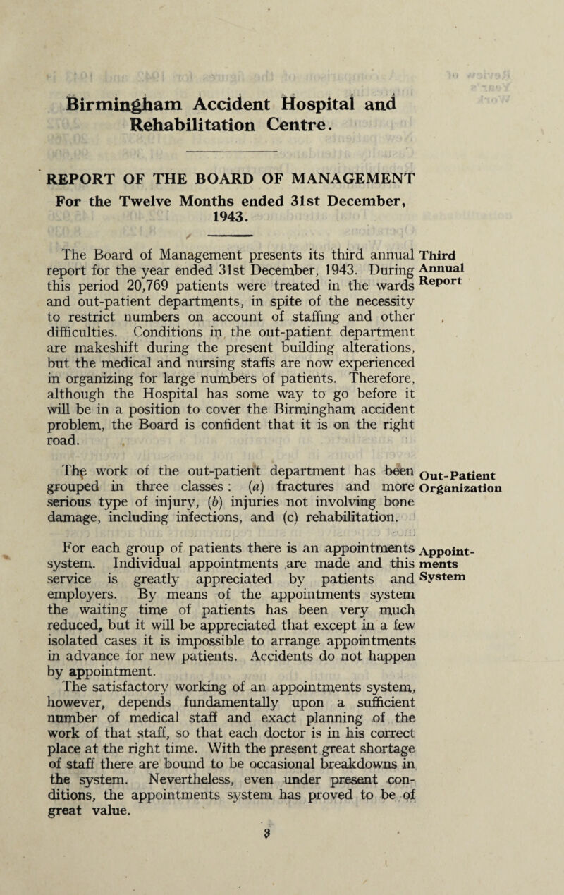 Birmingham Accident Hospital and Rehabilitation Centre. REPORT OF THE BOARD OF MANAGEMENT For the Twelve Months ended 31st December, 1943. / - The Board of Management presents its third annual Third report for the year ended 31st December, 1943. During Annual this period 20,769 patients were treated in the wards ReP°rt and out-patient departments, in spite of the necessity to restrict numbers on account of staffing and other difficulties. Conditions in the out-patient department are makeshift during the present building alterations, but the medical and nursing staffs are now experienced in organizing for large numbers of patients. Therefore, although the Hospital has some way to go before it will be in a position to cover the Birmingham accident problem, the Board is confident that it is on the right road. The work of the out-patient department has been Out-Patient grouped in three classes: (a) fractures and more Organization serious type of injury, (b) injuries not involving bone damage, including infections, and (c) rehabilitation. For each group of patients there is an appointments Appoint- system. Individual appointments .are made and this ments service is greatly appreciated by patients and System employers. By means of the appointments system the waiting time of patients has been very much reduced, but it will be appreciated that except in a few isolated cases it is impossible to arrange appointments in advance for new patients. Accidents do not happen by appointment. The satisfactory working of an appointments system, however, depends fundamentally upon a sufficient number of medical staff and exact planning of the work of that staff, so that each doctor is in his correct place at the right time. With the present great shortage of staff there are bound to be occasional breakdowns in the system. Nevertheless, even under present con¬ ditions, the appointments system has proved to be of great value.