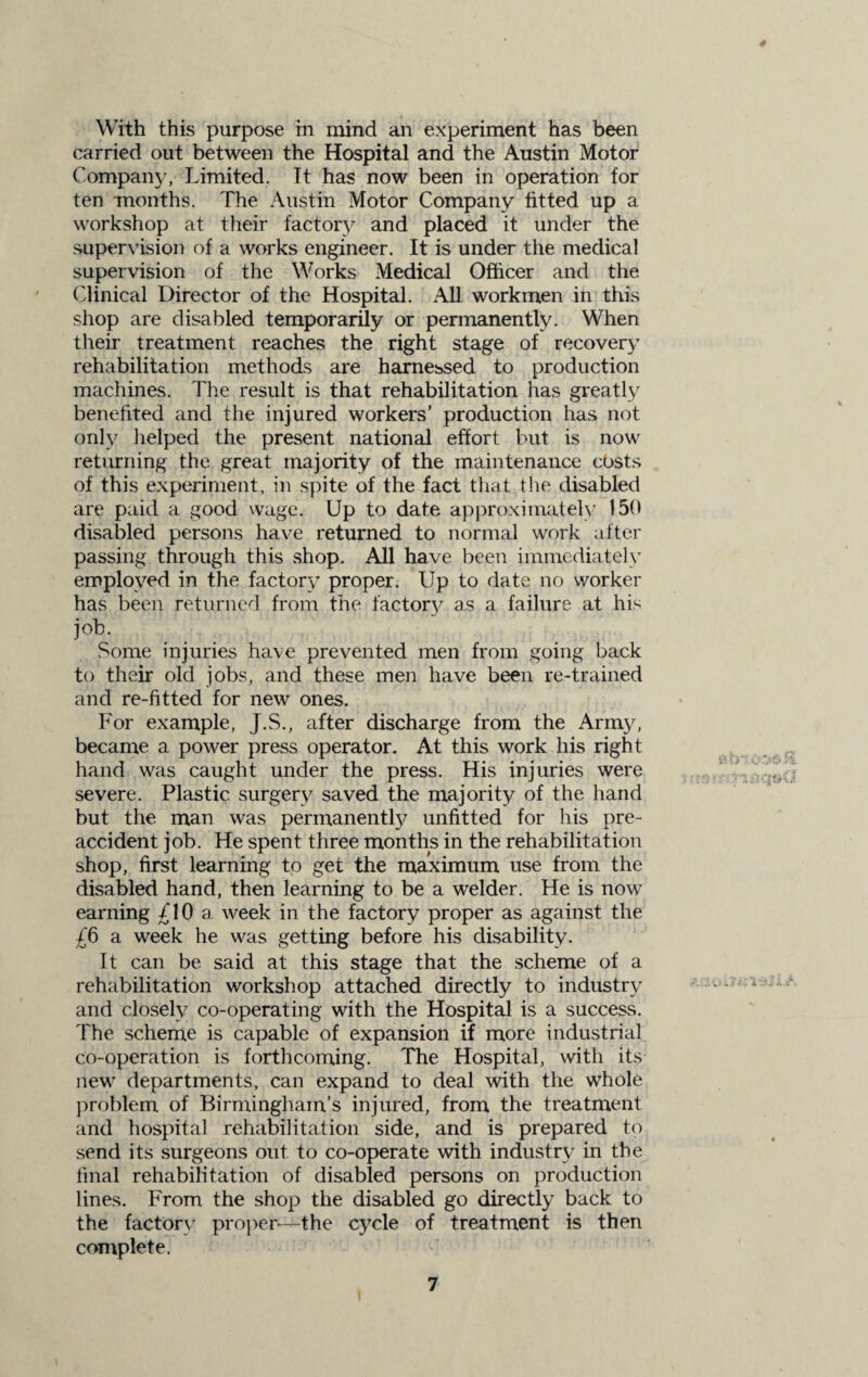 With this purpose in mind an experiment has been carried out between the Hospital and the Austin Motor Company, Limited. It has now been in operation for ten months. The Austin Motor Company fitted up a workshop at their factory and placed it under the supervision of a works engineer. It is under the medical supervision of the Works Medical Officer and the Clinical Director of the Hospital. All workmen in this shop are disabled temporarily or permanently. When their treatment reaches the right stage of recovery rehabilitation methods are harnessed to production machines. The result is that rehabilitation has greatly benefited and the injured workers’ production has not only helped the present national effort but is now returning the great majority of the maintenance costs of this experiment, in spite of the fact that the disabled are paid a good wage. Up to date approximately 150 disabled persons have returned to normal work after passing through this shop. All have been immediately employed in the factory proper. Up to date no worker has been returned from the factory as a failure at his job. Some injuries have prevented men from going back to their old jobs, and these men have been re-trained and re-fitted for new ones. For example, J.S., after discharge from the Army, became a power press operator. At this work his right hand was caught under the press. His injuries were severe. Plastic surgery saved the majority of the hand but the man was permanently unfitted for his pre¬ accident job. He spent three months in the rehabilitation shop, first learning to get the maximum use from the disabled hand, then learning to be a welder. He is now earning £10 a week in the factory proper as against the £6 a week he was getting before his disability. It can be said at this stage that the scheme of a rehabilitation workshop attached directly to industry and closely co-operating with the Hospital is a success. The scheme is capable of expansion if more industrial co-operation is forthcoming. The Hospital, with its new departments, can expand to deal with the whole problem of Birmingham's injured, from the treatment and hospital rehabilitation side, and is prepared to send its surgeons out to co-operate with industry in the final rehabilitation of disabled persons on production lines. From the shop the disabled go directly back to the factory proper—the cycle of treatment is then complete.