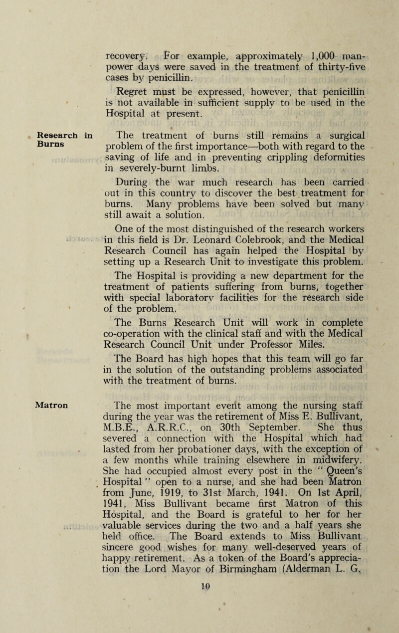 Research Burns Matron recovery. For example, approximately 1,000 man¬ power days were saved in the treatment of thirty-five cases by penicillin. Regret must be expressed, however, that penicillin is not available in sufficient supply to be used in the Hospital at present. in The treatment of burns still remains a surgical problem of the first importance—both with regard to the saving of life and in preventing crippling deformities in severely-burnt limbs. During the war much research has been carried out in this country to discover the best treatment for burns. Many problems have been solved but many still await a solution. One of the most distinguished of the research workers in this field is Dr. Leonard Colebrook, and the Medical Research Council has again helped the Hospital by setting up a Research Unit to investigate this problem. The Hospital is providing a new department for the treatment of patients suffering from burns, together with special laboratory facilities for the research side of the problem. The Burns Research Unit will work in complete co-operation with the clinical staff and with the Medical Research Council Unit under Professor Miles. The Board has high hopes that this team will go far in the solution of the outstanding problems associated with the treatment of burns. The most important event among the nursing staff during the year was the retirement of Miss E. Bullivant, M.B.E., A.R.R.C., on 30th September. She thus severed a connection with the Hospital which had lasted from her probationer days, with the exception of a few months while training elsewhere in midwifery. She had occupied almost every post in the “ Queen's Hospital open to a nurse, and she had been Matron from June, 1919, to 31st March, 1941. On 1st April, 1941, Miss Bullivant became first Matron of this Hospital, and the Board is grateful to her for her valuable services during the two and a half years she held office. The Board extends to Miss Bullivant sincere good wishes for many well-deserved years of happy retirement. As a token of the Board's apprecia¬ tion the Lord Mayor of Birmingham (Alderman L. G,