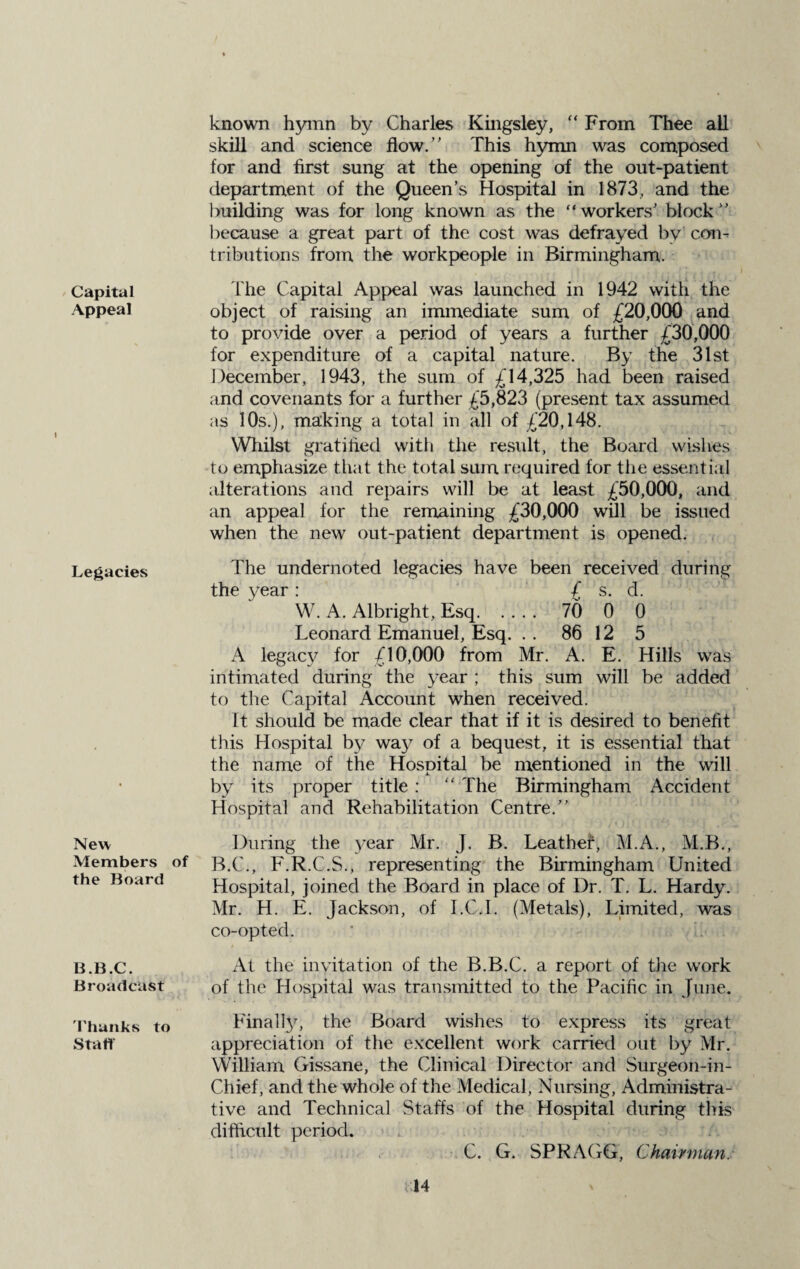 Capital Appeal Legacies New Members of the Board B.B.C. Broadcast Thunks to Staff known hymn by Charles Kingsley, “ From Thee all skill and science flow.” This hymn was composed for and first sung at the opening of the out-patient department of the Queen’s Hospital in 1873, and the building was for long known as the “workers’ block” because a great part of the cost was defrayed by’ con¬ tributions from the workpeople in Birmingham. The Capital Appeal was launched in 1942 with the object of raising an immediate sum of £20,000 and to provide over a period of years a further £30,000 for expenditure of a capital nature. By the 31st December, 1943, the sum of £14,325 had been raised and covenants for a further £5,823 (present tax assumed as 10s.), making a total in all of £20,148. Whilst gratified with the result, the Board wishes to emphasize that the total sum required for the essential alterations and repairs will be at least £50,000, and an appeal for the remaining £30,000 will be issued when the new out-patient department is opened. The undernoted legacies have been received during the year : £ s. d. W. A. Albright, Esq. 70 0 0 Leonard Emanuel, Esq. . . 86 12 5 A legacy for £10,000 from Mr. A. E. Hills was intimated during the year ; this sum will be added to the Capital Account when received. It should be made clear that if it is desired to benefit this Hospital by way of a bequest, it is essential that the name of the Hospital be mentioned in the will by its proper title : “ The Birmingham Accident Hospital and Rehabilitation Centre.” During the year Mr. J. B. Leather, M.A., M.B., B.C., F.R.C.S., representing the Birmingham United Hospital, joined the Board in place of Dr. T. L. Hardy. Mr. H. E. Jackson, of I.CJ. (Metals), Limited, was co-opted. At the invitation of the B.B.C. a report of the work of the Hospital was transmitted to the Pacific in June. Finally, the Board wishes to express its great appreciation of the excellent work carried out by Mr. William Gissane, the Clinical Director and Surgeon-in- Chief, and the whole of the Medical, Nursing, Administra¬ tive and Technical Staffs of the Hospital during this difficult period. .. 1 / C. G. SPRAGG, Chairman.
