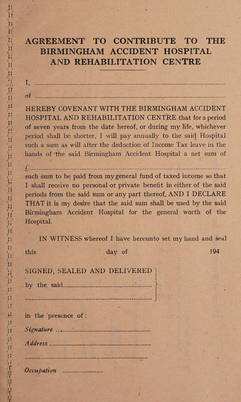 ft < . u < / n u < ► < ► <' / V> <Y <1 it it V AGREEMENT TO CONTRIBUTE TO THE BIRMINGHAM ACCIDENT HOSPITAL AND REHABILITATION CENTRE i...,. of . HEREBY COVENANT WITH THE BIRMINGHAM ACCIDENT HOSPITAL AND REHABILITATION CENTRE that fora period of seven years from the date hereof, or during my life, whichever period shall be shorter, I will pay annually to the said Hospital such a sum as will after the deduction of Income Tax leave in the hands of the said Birmingham Accident Hospital a net sum of £.-... such sum to be paid from my general fund of taxed income so that I shall receive no personal or private benefit in either of the said periods from the said sum or any part thereof, AND I DECLARE THAT it is my desire that the said sum shall be used by the said Birmingham Accident Hospital for the general worth of the Hospital. IN WITNESS whereof I have hereunto set my hand and seal this day of 194 SIGNED, SEALED AND DELIVERED ' by the said.....!. r in the presence of : Signature .. Address. Occupation