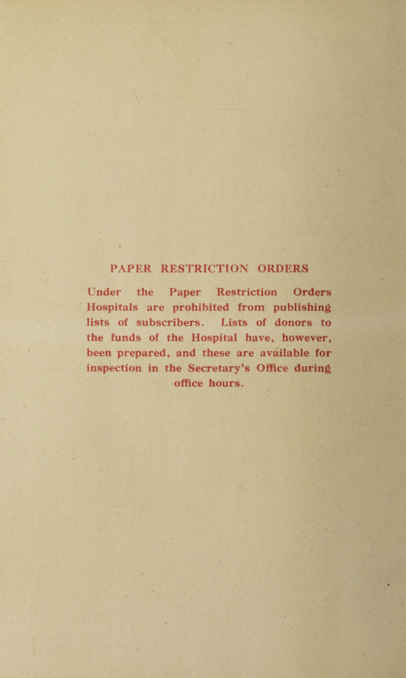 PAPER RESTRICTION ORDERS Under the Paper Restriction Orders Hospitals are prohibited from publishing lists of subscribers. Lists of donors to the funds of the Hospital have, however, been prepared, and these are available for inspection in the Secretary’s Office during office hours.