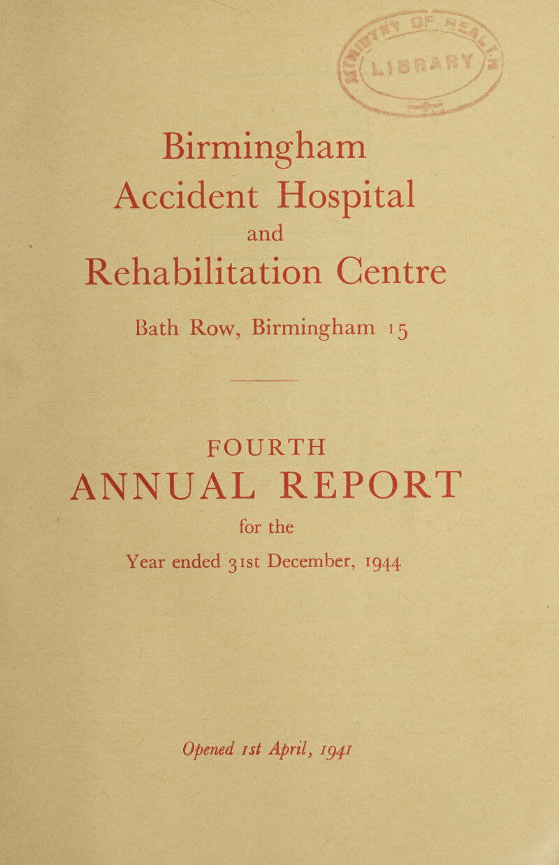 Birmingham Accident Hospital and Rehabilitation Centre Bath Row, Birmingham 15 FOURTH ANNUAL REPORT for the Year ended 31st December, 1944 Opened 1st April, ig^i