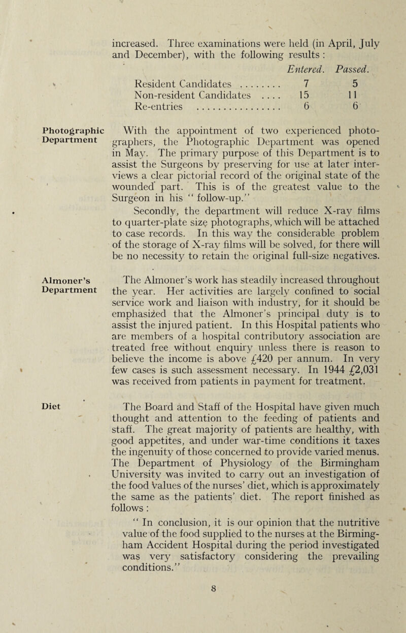 V Photographic Department Almoner’s Department Diet increased. Three examinations were held (in April, July and December), with the following results : Entered. Passed. Resident Candidates . 7 5 Non-resident Candidates .... 15 11 Re-entries . 6 6 With the appointment of two experienced photo¬ graphers, the Photographic Department was opened in May. The primary purpose of this Department is to assist the Surgeons by preserving for use at later inter¬ views a clear pictorial record of the original state of the wounded part. This is of the greatest value to the Surgeon in his  follow-up.” Secondly, the department will reduce X-ray films to quarter-plate size photographs, which will be attached to case records. In this way the considerable problem of the storage of X-ray films will be solved, for there will be no necessity to retain the original full-size negatives. The Almoner's work has steadily increased throughout the year. Her activities are largely confined to social service work and liaison with industry, for it should be emphasized that the Almoner’s principal duty is to assist the injured patient. In this Hospital patients who are members of a hospital contributory association are treated free without enquiry unless there is reason to believe the income is above £420 per annum. In very few cases is such assessment necessary. In 1944 £2,031 was received from patients in payment for treatment. The Board and Staff of the Hospital have given much thought and attention to the feeding of patients and staff. The great majority of patients are healthy, with good appetites, and under war-time conditions it taxes the ingenuity of those concerned to provide varied menus. The Department of Physiology of the Birmingham University was invited to carry out an investigation of the food Values of the nurses’ diet, which is approximately the same as the patients’ diet. The report finished as follows : “ In conclusion, it is our opinion that the nutritive value of the food supplied to the nurses at the Birming¬ ham Accident Hospital during the period investigated was very satisfactory considering the prevailing conditions.”