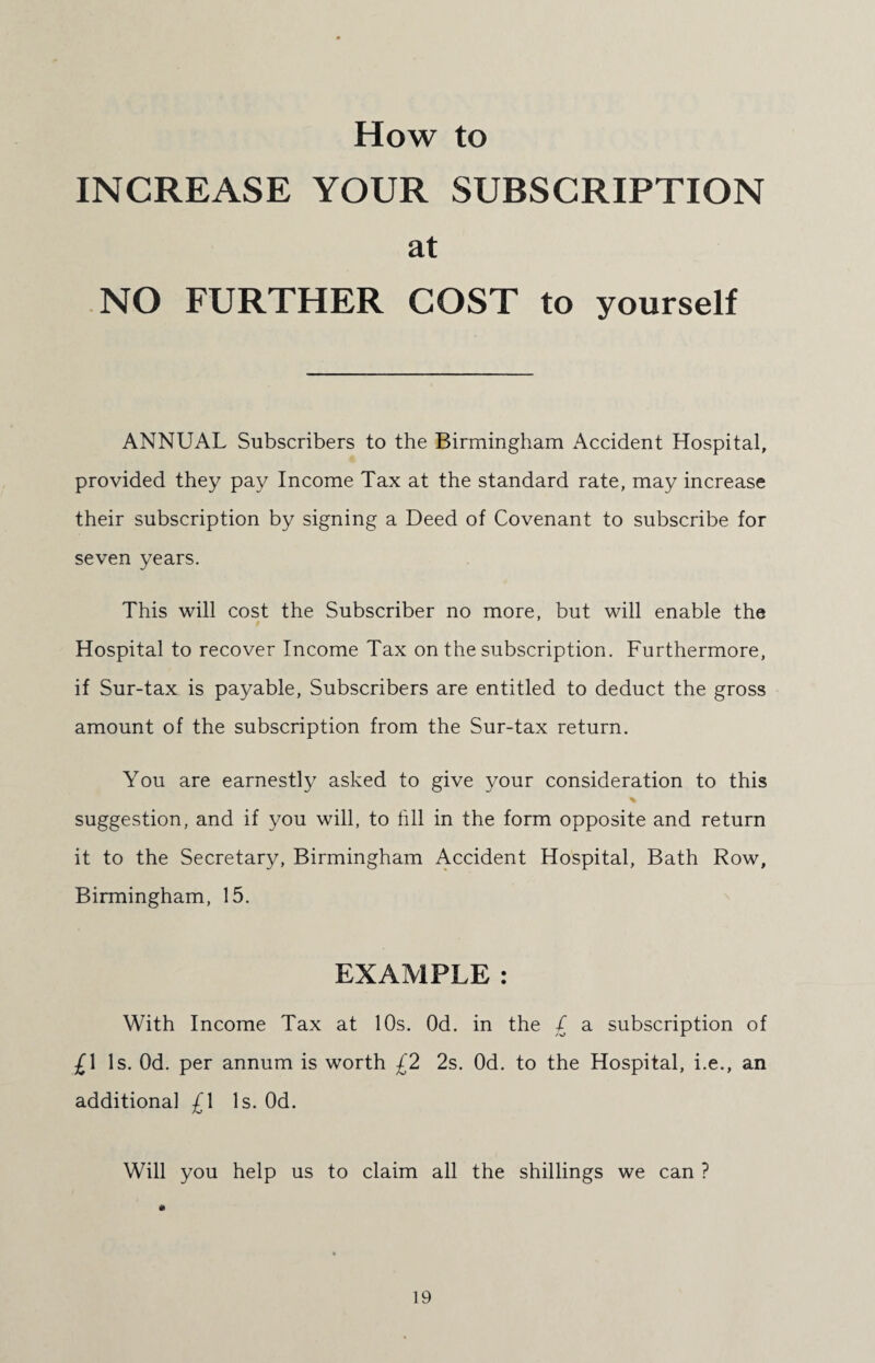 How to INCREASE YOUR SUBSCRIPTION at NO FURTHER COST to yourself ANNUAL Subscribers to the Birmingham Accident Hospital, provided they pay Income Tax at the standard rate, may increase their subscription by signing a Deed of Covenant to subscribe for seven years. This will cost the Subscriber no more, but will enable the Hospital to recover Income Tax on the subscription. Furthermore, if Sur-tax is payable, Subscribers are entitled to deduct the gross amount of the subscription from the Sur-tax return. You are earnestly asked to give your consideration to this suggestion, and if you will, to till in the form opposite and return it to the Secretary, Birmingham Accident Hospital, Bath Row, Birmingham, 15. EXAMPLE : With Income Tax at 10s. Od. in the £ a subscription of £\ Is. Od. per annum is worth £2 2s. Od. to the Hospital, i.e., an additional £\ Is. Od. Will you help us to claim all the shillings we can ?