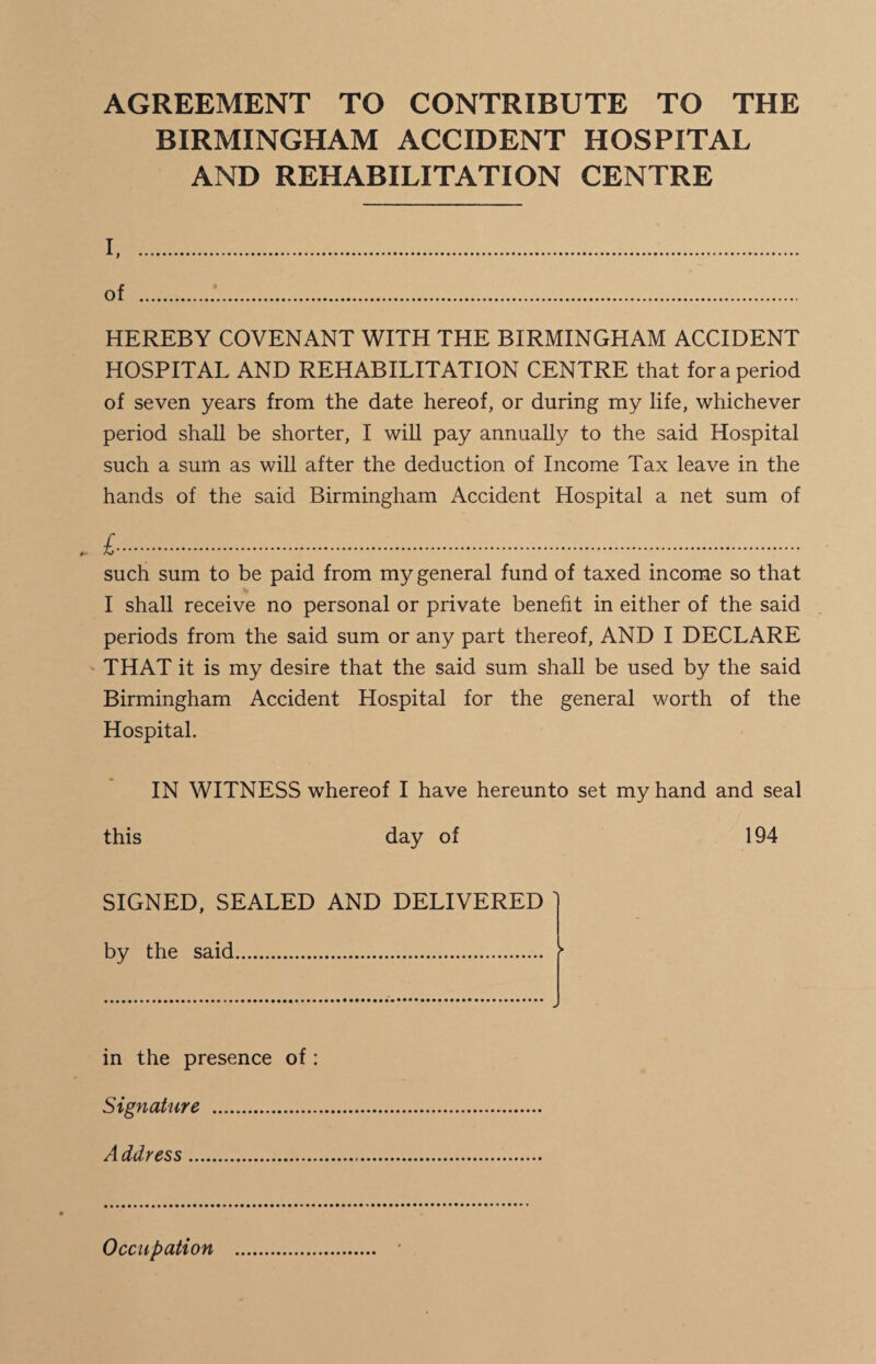 AGREEMENT TO CONTRIBUTE TO THE BIRMINGHAM ACCIDENT HOSPITAL AND REHABILITATION CENTRE i. of . HEREBY COVENANT WITH THE BIRMINGHAM ACCIDENT HOSPITAL AND REHABILITATION CENTRE that fora period of seven years from the date hereof, or during my life, whichever period shall be shorter, I will pay annually to the said Hospital such a sum as will after the deduction of Income Tax leave in the hands of the said Birmingham Accident Hospital a net sum of £....... such sum to be paid from my general fund of taxed income so that I shall receive no personal or private benefit in either of the said periods from the said sum or any part thereof, AND I DECLARE THAT it is my desire that the said sum shall be used by the said Birmingham Accident Hospital for the general worth of the Hospital. IN WITNESS whereof I have hereunto set my hand and seal this day of 194 SIGNED, SEALED AND DELIVERED ' by the said. f in the presence of: Signature . A ddress. Occupation