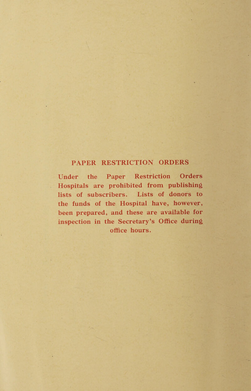 PAPER RESTRICTION ORDERS Under the Paper Restriction Orders Hospitals are prohibited from publishing lists of subscribers. Lists of donors to the funds of the Hospital have, however, been prepared, and these are available for inspection in the Secretary’s Office during office hours.