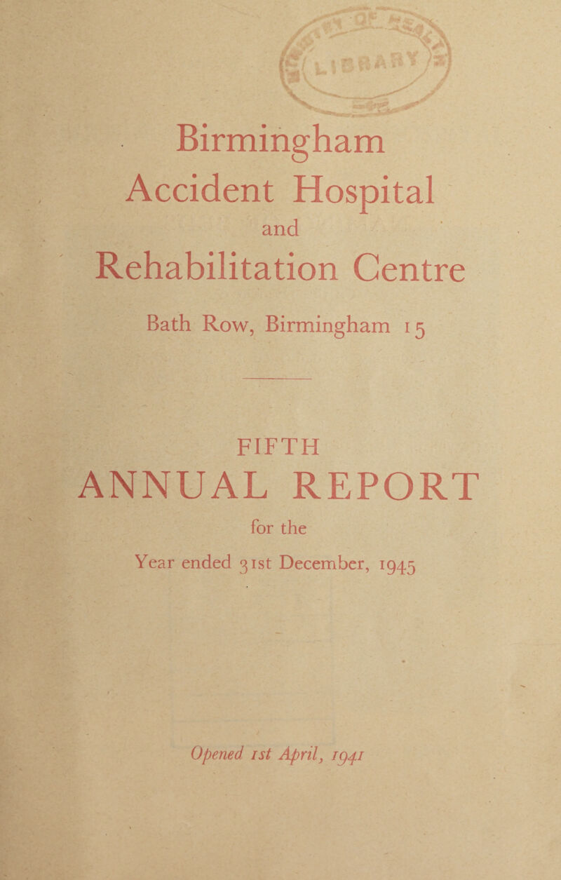 Birmingham Accident Hospital and Rehabilitation Centre Bath Row, Birmingham 15 FIFTH ANNUAL REPORT for the Year ended 31st December, 1945 Opened 1st April, ig^i