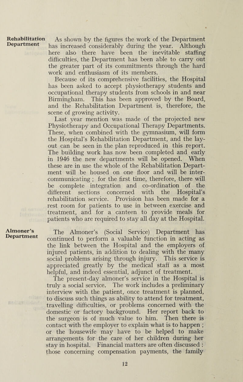 Rehabilitation As shown by the figures the work of the Department Department pas increaseci considerably during the year. Although here also there have been the inevitable staffing difficulties, the Department has been able to carry out the greater part of its commitments through the hard work and enthusiasm of its members. Because of its comprehensive facilities, the Hospital has been asked to accept physiotherapy students and occupational therapy students from schools in and near Birmingham. This has been approved by the Board, and the Rehabilitation Department is, therefore, the scene of growing activity. Last year mention was made of the projected new Physiotherapy and Occupational Therapy Departments. These, when combined with the gymnasium, will form the Hospital’s Rehabilitation Department, and the lay¬ out can be seen in the plan reproduced in this report. The building work has now been completed and early in 1946 the new departments will be opened. When these are in use the whole of the Rehabilitation Depart¬ ment will be housed on one floor and will be inter¬ communicating ; for the first time, therefore, there will be complete integration and co-ordination of the different sections concerned with the Hospital’s rehabilitation service. Provision has been made for a rest room for patients to use in between exercise and treatment, and for a canteen to provide meals for patients who are required to stay all day at the Hospital. Almoner’s The Almoner’s (Social Service) Department has Department continued to perform a valuable function in acting as the link between the Hospital and the employers of injured patients, in addition to dealing with the many social problems arising through injury. This service is appreciated greatly by the medical staff as a most helpful, and indeed essential, adjunct of treatment. The present-day almoner’s service in the Hospital is truly a social service. The work includes a preliminary interview with the patient, once treatment is planned, to discuss such things as ability to attend for treatment, travelling difficulties, or problems concerned with the domestic or factory background. Her report back to the surgeon is of much value to him. Then there is contact with the employer to explain what is to happen ; or the housewife may have to be helped to make arrangements for the care of her children during her stay in hospital. Financial matters are often discussed : those concerning compensation payments, the family