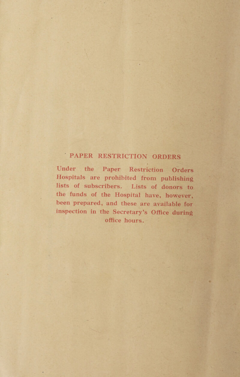 PAPER RESTRICTION ORDERS Under the Paper Restriction Orders Hospitals are prohibited from publishing lists of subscribers. Lists of donors to the funds of the Hospital have, however, been prepared, and these are available for inspection in the Secretary’s Office during office hours.