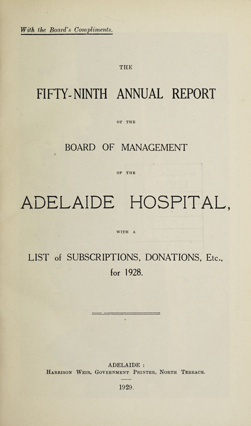 With the Board's Compliments. THE FIFTY-NINTH ANNUAL REPORT OF THE BOARD OF MANAGEMENT OF THE ADELAIDE HOSPITAL, WITH A LIST of SUBSCRIPTIONS, DONATIONS, Etc., for 1928. ADELAIDE : Harrison Weir, Government Printer, North Terrace.