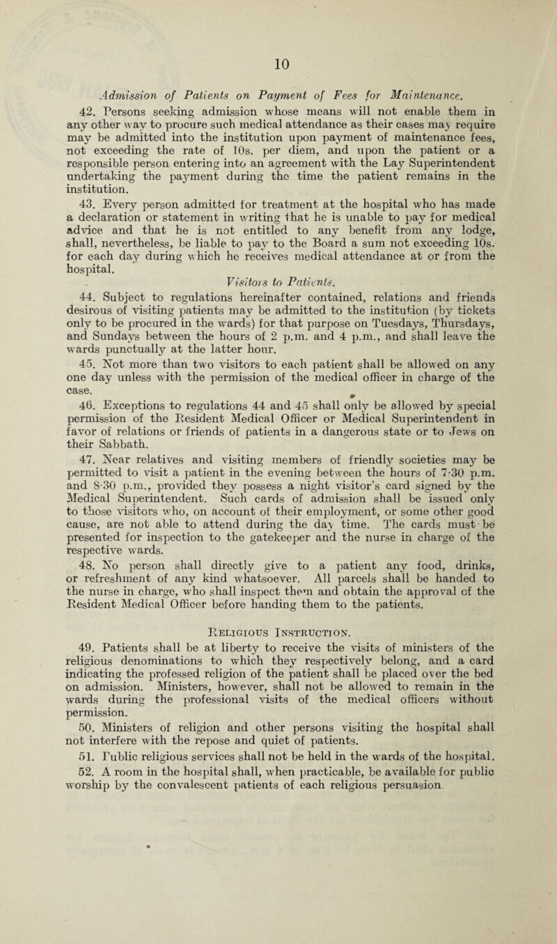 Admission of Patients on Payment of Fees for Maintenance. 42. Persons seeking admission whose means will not enable them in any other way to procure such medical attendance as their cases may require may be admitted into the institution upon payment of maintenance fees, not exceeding the rate of 10s. per diem, and upon the patient or a responsible person entering into an agreement with the Lay Superintendent undertaking the payment during the time the patient remains in the institution. 43. Every person admitted for treatment at the hospital who has made a declaration or statement in writing that he is unable to pay for medical advice and that he is not entitled to any benefit from any lodge, shall, nevertheless, be liable to nav to the Board a sum not exceeding 10s. for each day during which he receives medical attendance at or from the hospital. Visitors to Patients. 44. Subject to regulations hereinafter contained, relations and friends desirous of visiting patients may be admitted to the institution (by tickets only to be procured in the wards) for that purpose on Tuesdays, Thursdays, and Sundays between the hours of 2 p.m. and 4 p.m., and shall leave the wards punctually at the latter hour. 45. Not more than two visitors to each patient shall be allowed on any one day unless with the permission of the medical officer in charge of the case. 46. Exceptions to regulations 44 and 45 shall only be allowed by special permission of the Resident Medical Officer or Medical Superintendent in favor of relations or friends of patients in a dangerous state or to Jews on their Sabbath. 47. Near relatives and visiting members of friendly societies may be permitted to visit a patient in the evening between the hours of 7-30 p.m. and 8-30 p.m., provided they possess a night visitor’s card signed by the Medical Superintendent. Such cards of admission shall be issued only to those visitors who, on account of their employment, or some other good cause, are not able to attend during the dav time. The cards must be presented for inspection to the gatekeeper and the nurse in charge of the respective wards. 48. No person shall directly give to a patient any food, drinks, or refreshment of any kind whatsoever. All parcels shall be handed to the nurse in charge, who shall inspect them and obtain the approval of the Resident Medical Officer before handing them to the patients. Religious Instruction. 49. Patients shall be at liberty to receive the visits of ministers of the religious denominations to which they respectively belong, and a card indicating the professed religion of the patient shall be placed over the bed on admission. Ministers, however, shall not be allowed to remain in the wards during the professional visits of the medical officers without permission. 50. Ministers of religion and other persons visiting the hospital shall not interfere with the repose and quiet of patients. 51. Public religious services shall not be held in the wards of the hospital. 52. A room in the hospital shall, when practicable, be available for public worship by the convalescent patients of each religious persuasion.