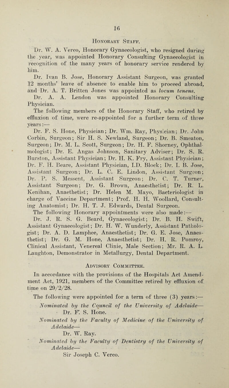 Honorary Staff. Dr. W. A. Verco, Honorary Gynaecologist, who resigned during the year, was appointed Honorary Consulting Gynaecologist in recognition of the many years of honorary service rendered by him. Dr. Ivan B. Jose, Honorary Assistant Surgeon, was granted 12 months’ leave of absence to enable him to proceed abroad, and Dr. A. T. Britten Jones was appointed as locum tenens. Dr. A. A. Lendon was appointed Honorary Consulting Physician. The following members of the Honorary Staff, who retired by effluxion of time, were re-appointed for a further term of three years:— Dr. F. S. Hone, Physician; Dr. Wm. Ray, Physician; Dr. John Corbin, Surgeon; Sir H. S. Newland, Surgeon; Dr. B. Smeaton, Surgeon; Dr. M. L. Scott, Surgeon; Dr. H. F. Shorney, Ophthal¬ mologist; Dr. E. Angas Johnson, Sanitary Adviser; Dr. S. R. Burston, Assistant Physician; Dr. H. K. Fry, Assistant Physician; Dr. F. H. Beare, Assistant Physician, I.D. Block; Dr. I. B. Jose, Assistant Surgeon; Dr. L. C. E. Lindon, Assistant Surgeon; Dr. P. S. Messent, Assistant Surgeon; Dr. C. T. Turner, Assistant Surgeon; Dr. G. Brown, Anaesthetist; Dr. R. L. Kenihan, Anaethetist; Dr. Helen M. Mayo, Bacteriologist in charge of Vaccine Department; Prof. H. H. Woollard, Consult¬ ing Anatomist; Dr. H. T. J. Edwards, Dental Surgeon. The following Honorary appointments were also made:— Dr. J. R. S. G. Beard, Gynaecologist; Dr. B. H. Swift, Assistant Gynaecologist; Dr. H. W. Wunderly, Assistant Patholo¬ gist; Dr. A. D. Lamphee, Anaesthetist; Dr. G. E. Jose, Anaes¬ thetist; Dr. G. M. Hone, Anaesthetist; Dr. H. R. Pomrov, Clinical Assistant, Venereal Clinic, Male Section; Mr. R. A. L. Laughton, Demonstrator in Metallurgy, Dental Department. Advisory Committee. In accordance with the provisions of the Hospitals Act Amend¬ ment Act, 1921, members of the Committee retired by effluxion of time on 29/2/28. The following were appointed for a term of three (3) years:—• Nominated by the Council of the University of Adelaide— Dr. F*. S. Hone. Nominated by the Faculty of Medicine of the University of Adelaide—- Dr. W. Ray. Nominated by the Faculty of Dentistry of the University of Adelaide— Sir Joseph C. Verco.