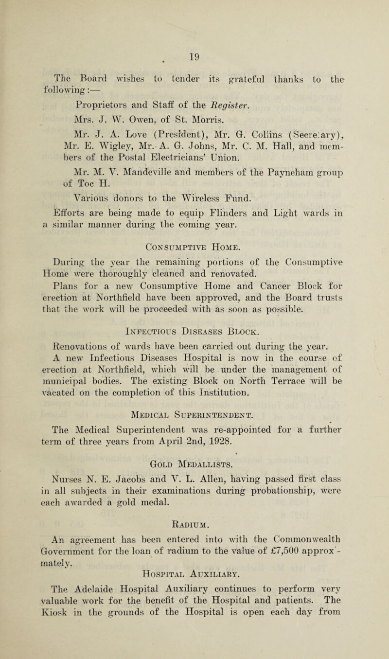 The Board wishes to tender its grateful thanks to the following:— Proprietors and Staff of the Register. Mrs. J. W. Owen, of St. Morris. Mr. J. A. Love (President), Mr. G. Collins (Secretary), Mr. E. Wigley, Mr. A. G. Johns, Mr. C. M. Hall, and mem¬ bers of the Postal Electricians’ Union. Mr. M. V. Mandeville and members of the Payneham group of Toe H. Various donors to the Wireless Fund. Efforts are being made to equip Flinders and Light wards in a similar manner during the coming year. Consumptive Home. During the year the remaining portions of the Consumptive Home were thoroughly cleaned and renovated. Plans for a new Consumptive Home and Cancer Block for erection at Northfield have been approved, and the Board trusts that the work will lie proceeded with as soon as possible. Infectious Diseases Block. Renovations of wards have been carried out during the year. A new Infectious Diseases Hospital is now in the course of erection at Northfield, which will be under the management of municipal bodies. The existing Block on North Terrace will be vacated on the completion of this Institution. Medical Superintendent. The Medical Superintendent was re-appointed for a further term of three years from April 2nd, 1928. % Gold Medallists. Nurses N. E. Jacobs and V. L. Allen, having passed first class in all subjects in their examinations during probationship, were each awarded a gold medal. Radium. An agreement has been entered into with the Commonwealth Government for the loan of radium to the value of £7,500 approx - mately. Hospital Auxiliary. The Adelaide Hospital Auxiliary continues to perform very valuable work for the benefit of the Hospital and patients. The Kiosk in the grounds of the Hospital is open each day from