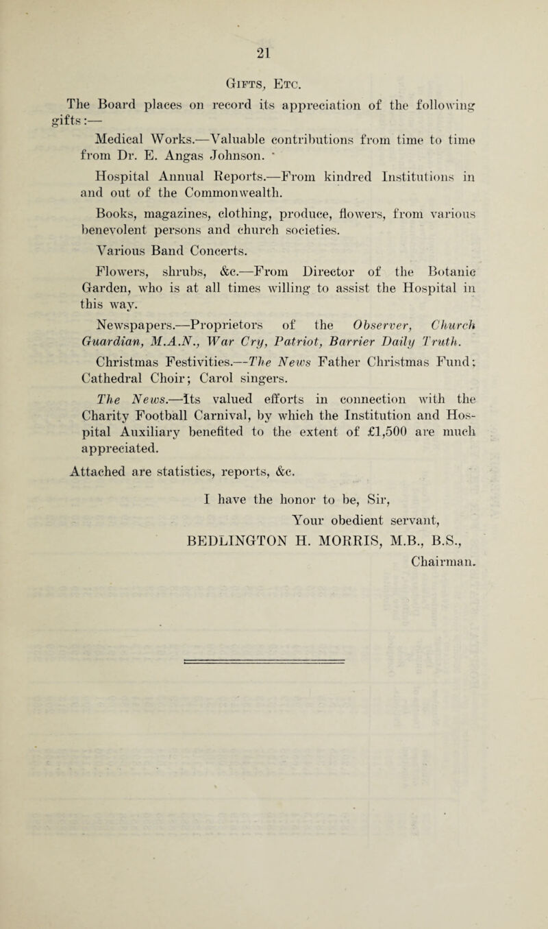Gifts, Etc. The Board places on record Its appreciation of the following gifts:— Medical Works.—Valuable contributions from time to time from Dr. E. Angas Johnson. * Hospital Annual Reports.—From kindred Institutions in and out of the Commonwealth. Books, magazines, clothing, produce, flowers, from various benevolent persons and church societies. Various Band Concerts. Flowers, shrubs, &c.—From Director of the Botanic Garden, who is at all times willing to assist the Hospital in this way. Newspapers.—Proprietors of the Observer, Church Guardian, M.A.N., War Cry, Patriot, Barrier Daily Truth. Christmas Festivities.—The News Father Christmas Fund; Cathedral Choir; Carol singers. The News.—Its valued efforts in connection with the Charity Football Carnival, by which the Institution and Hos¬ pital Auxiliary benefited to the extent of £1,500 are much appreciated. Attached are statistics, reports, &c. I have the honor to be, Sir, Your obedient servant, BEDLINGTON H. MORRIS, M.B., B.S., Chairman.