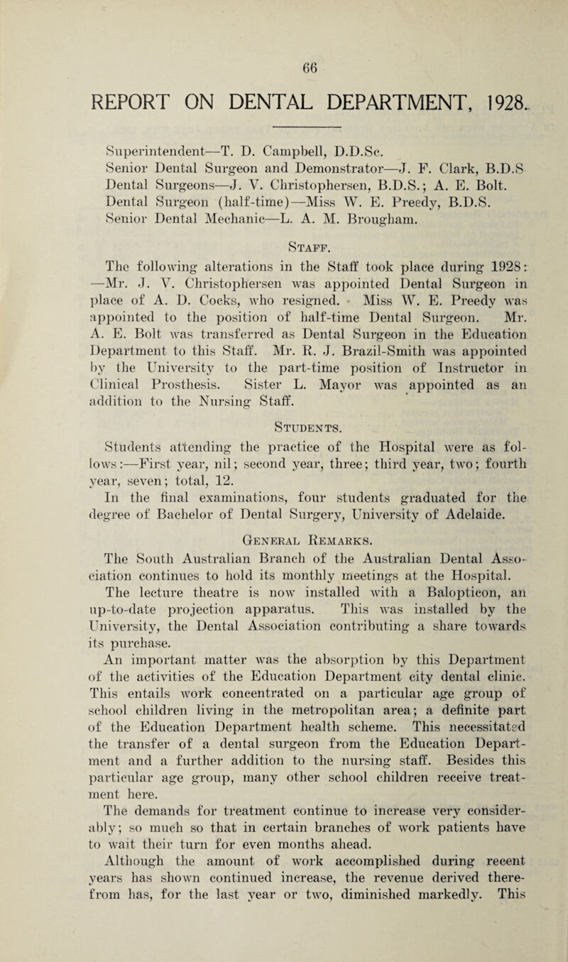 REPORT ON DENTAL DEPARTMENT, 1928. Superintendent—T. D. Campbell, D.D.Se. Senior Dental Surgeon and Demonstrator—J. F. Clark, B.D.S Dental Surgeons—J. V. Christophersen, B.D.S.; A. E. Bolt. Dental Surgeon (half-time)—Miss W. E. Preedy, B.D.S. Senior Dental Mechanic—L. A. M. Brougham. Staff. The following alterations in the Staff took place during 1928: —Mr. J. V. Christophersen was appointed Dental Surgeon in place of A. D. Cocks, who resigned. Miss W. E. Preedy was appointed to the position of half-time Dental Surgeon. Mr. A. E. Bolt was transferred as Dental Surgeon in the Education Department to this Staff. Mr. R. J. Brazil-Smith was appointed by the University to the part-time position of Instructor in Clinical Prosthesis. Sister L. Mayor was appointed as an addition to the Nursing Staff. Students. Students attending the practice of the Hospital were as fol¬ lows :—First year, nil; second year, three; third year, two; fourth year, seven; total, 12. In the final examinations, four students graduated for the degree of Bachelor of Dental Surgery, University of Adelaide. General Remarks. The South Australian Branch of the Australian Dental Asso¬ ciation continues to hold its monthly meetings at the Hospital. The lecture theatre is now installed with a Balopticon, an up-to-date projection apparatus. This was installed by the University, the Dental Association contributing a share towards its purchase. An important matter was the absorption by this Department of the activities of the Education Department city dental clinic. This entails work concentrated on a particular age group of school children living in the metropolitan area; a definite part of the Education Department health scheme. This necessitated the transfer of a dental surgeon from the Education Depart¬ ment and a further addition to the nursing staff. Besides this particular age group, many other school children receive treat¬ ment here. The demands for treatment continue to increase very consider¬ ably; so much so that in certain branches of work patients have to wait their turn for even months ahead. Although the amount of work accomplished during recent years has shown continued increase, the revenue derived there¬ from has, for the last year or two, diminished markedly. This