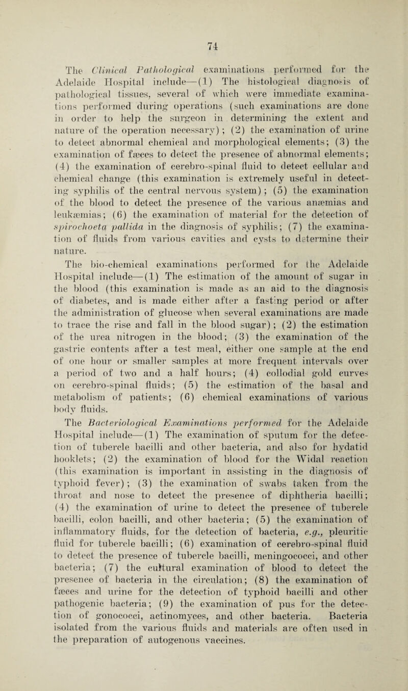 The Clinical Pathological examinations performed for the Adelaide Hospital include—(1) The histological diagnosis of pathological tissues, several of which were immediate examina¬ tions performed during operations (such examinations are done in order to help the surgeon in determining the extent and nature of the operation necessary) ; (2) the examination of urine to detect abnormal chemical and morphological elements; (3) the examination of faeces to detect the presence of abnormal elements; (4) the examination of cerebro-spinal fluid to detect cellular and chemical change (this examination is extremely useful in detect¬ ing syphilis of the central nervous system) ; (5) the examination of the blood to detect the presence of the various anaemias and leukaemias; (6) the examination of material for the detection of spirochoeta pallida in the diagnosis of syphilis; (7) the examina¬ tion of fluids from various cavities and cysts to determine their nature. The bio-chemical examinations performed for the Adelaide Hospital include—(1) The estimation of the amount of sugar in the blood (this examination is made as an aid to the diagnosis of diabetes, and is made either after a fasting period or after the administration of glucose when several examinations are made to trace the rise and fall in the blood sugar); (2) the estimation of the urea nitrogen in the blood; (3) the examination of the gastric contents after a test meal, either one sample at the end of one hour or smaller samples at more frequent intervals over a period of two and a half hours; (4) collodial gold curves on cerebro-spinal fluids; (5) the estimation of the basal and metabolism of patients; (6) chemical examinations of various body fluids. The Bacteriological Examinations performed for the Adelaide Hospital include—(1) The examination of sputum for the detec¬ tion of tubercle bacilli and other bacteria, and also for hydatid booklets; (2) the examination of blood for the Widal reaction (this examination is important in assisting in the diagnosis of typhoid fever) ; (3) the examination of swabs taken from the throat and nose to detect the presence of diphtheria bacilli; (4) the examination of urine to detect the presence of tubercle bacilli, colon bacilli, and other bacteria; (5) the examination of inflammatory fluids, for the detection of bacteria, e.g., pleuritic fluid for tubercle bacilli; (6) examination of cerebro-spinal fluid to detect the presence of tubercle bacilli, meningococci, and other bacteria; (7) the cultural examination of blood to detect the presence of bacteria in the circulation; (8) the examination of frcces and urine for the detection of typhoid bacilli and other pathogenic bacteria; (9) the examination of pus for the detec¬ tion of gonococci, actinomyces, and other bacteria. Bacteria isolated from the various fluids and materials are often used in the preparation of autogenous vaccines.