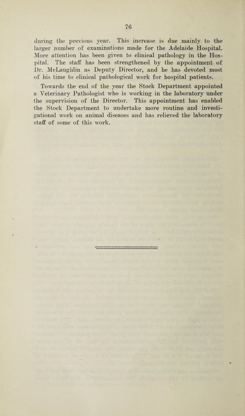 during the previous year. This increase is due mainly to the larger number of examinations made for the Adelaide Hospital. More attention has been given to clinical pathology in the Hos¬ pital. The staff has been strengthened by the appointment of Dr. McLaughlin as Deputy Director, and he has devoted most of his time to clinical pathological work for hospital patients. Towards the end of the year the Stock Department appointed a Veterinary Pathologist who is working in the laboratory under the supervision of the Director. This appointment has enabled the Stock Department to undertake more routine and investi¬ gational work on animal diseases and has relieved the laboratory staff of some of this work.
