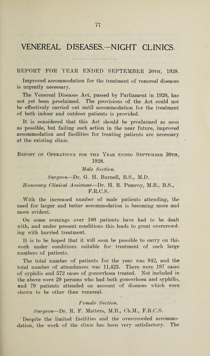 VENEREAL DISEASES.-NIGHT CLINICS. REPORT FOR YEAR ENDED SEPTEMBER 30th, 1928. Improved accommodation for the treatment of venereal diseases is urgently necessary. The Venereal Diseases Act, passed by Parliament in 1920, has not yet been proclaimed. The provisions of the Act could not be effectively carried out until accommodation for the treatment of both indoor and outdoor patients is provided. It is considered that this Act should be proclaimed as soon as possible, but failing such action in the near future, improved accommodation and facilities for treating patients are necessary at the existing clinic. Report of Operations for the Year ended September 30th, 1928. Male Section. Surgeon—Dr. G. H. Burnell, B.S., M.D. Honorary Clinical Assistant-—Dr. H. R. Pomrov, M.B., B.S., F.R.C.S. With the increased number of male patients attending, the need for larger and better accommodation is becoming more and more evident. On some evenings over 100 patients have had to be dealt with, and under present conditions this leads to great overcrowd¬ ing with hurried treatment. It is to be hoped that it will soon be possible to carry on this work under conditions suitable for treatment of such large numbers of patients. The total number of patients for the year was 942, and the total number of attendances was 11,423. There were 197 cases of syphilis and 572 cases of gonorrhoea treated. Not included in the above were 29 persons who had both gonorrhoea and syphilis, and 79 patients attended on account of diseases which were shown to be other than venereal. Female Section. Surgeon—Dr. R. F. Matters, M.B., Ch.M., F.R.C.S. Despite the limited facilities and the overcrowded accommo¬ dation, the work of the clinic has been very satisfactory. The