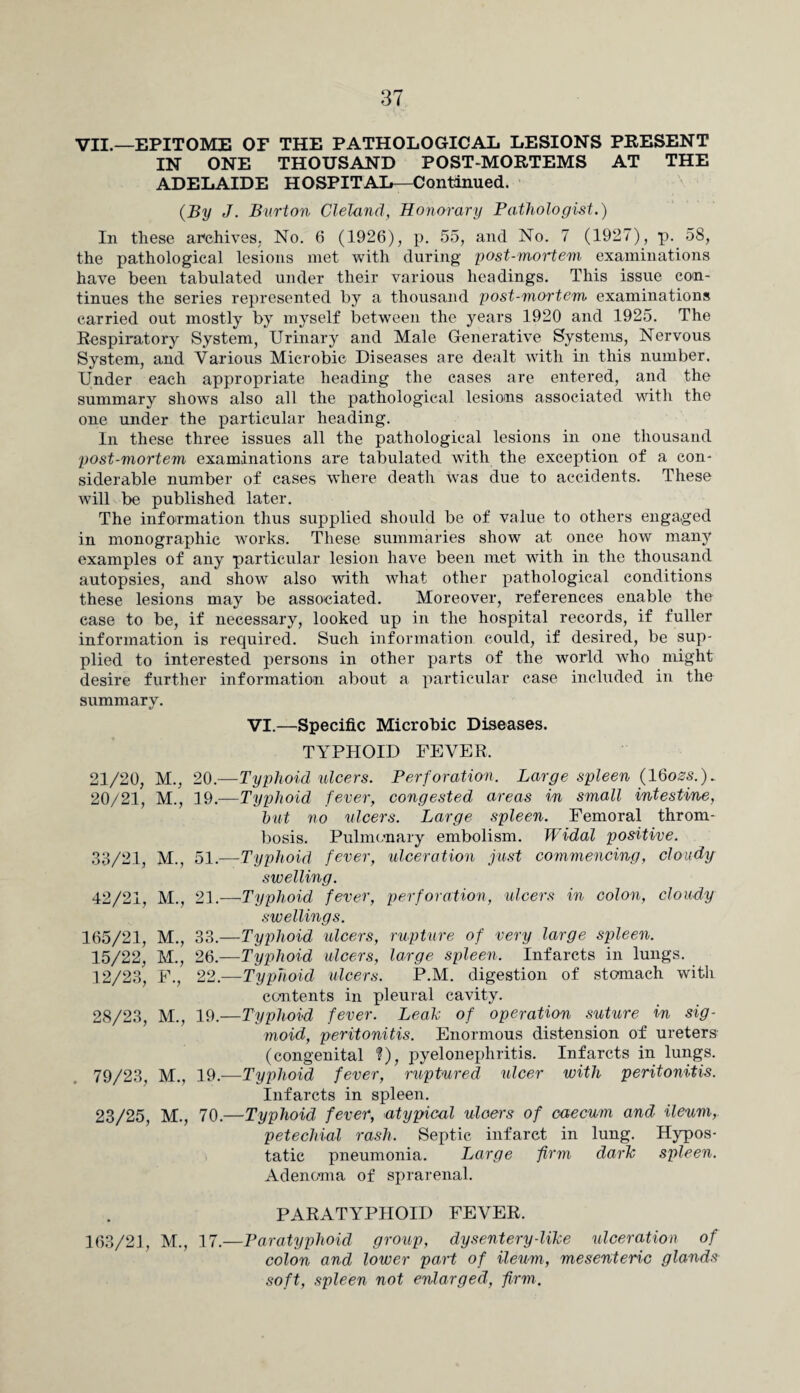 VII.—EPITOME OF THE PATHOLOGICAL LESIONS PRESENT IN ONE THOUSAND POST-MORTEMS AT THE ADELAIDE HOSPITAL—Continued. {By J. Burton Cleland, Honorary Pathologist.) In these archives. No. 6 (1926), p. 55, and No. 7 (1927), p. 58, the pathological lesions met with during post-mortem examinations have been tabulated under their various headings. This issue con¬ tinues the series represented by a thousand post-mortem examinations carried out mostly by myself between the years 1920 and 1925. The Respiratory System, Urinary and Male Generative Systems, Nervous System, and Various Microbie Diseases are dealt with in this number. Under each appropriate heading the cases are entered, and the summary shows also all the pathological lesions associated with the one under the particular heading. In these three issues all the pathological lesions in one thousand post-mortem examinations are tabulated with the exception of a con¬ siderable number of cases where death was due to accidents. These will be published later. The information thus supplied should be of value to others engaged in monographic wrorks. These summaries show at once how many examples of any particular lesion have been met with in the thousand autopsies, and show also with what other pathological conditions these lesions may be associated. Moreover, references enable the case to be, if necessary, looked up in the hospital records, if fuller information is required. Such information could, if desired, be sup¬ plied to interested persons in other parts of the world who might desire further information about a particular case included in the summary. VI.—Specific Microbie Diseases. TYPHOID FEVER, 21/20, M., 20.—Typhoid ulcers. Perforation. Large spleen (1 Qozs.). 20/21, M., 19.—Typhoid fever, congested areas in small intestine, hut no ulcers. Large spleen. Femoral throm¬ bosis. Pulmonary embolism. Widal positive. 33/21, M., 51.—Typhoid fever, ulceration just commencing, cloudy swelling. 42/21, M., 21.—Typhoid fever, perforation, ulcers in colon, cloudy swellings. 165/21, M., 33.—Typhoid ulcers, rupture of very large spleen. 15/22, M., 26.—Typhoid ulcers, large spleen. Infarcts in lungs. 12/23, F., 22.—Typhoid ulcers. P.M. digestion of stomach with contents in pleural cavity. 28/23, M., 19.—Typhoid fever. Leah of operation suture in sig¬ moid, peritonitis. Enormous distension of ureters (congenital ?), pyelonephritis. Infarcts in lungs. 79/23, M., 19.—Typhoid fever, ruptured ulcer with peritonitis. Infarcts in spleen. 23/25, M., 70.—Typhoid fever, atypical ulcers of caecum and ileum, petechial rash. Septic infarct in lung. Hypos¬ tatic pneumonia. Large firm dark spleen. Adenoma of sprarenal. PARATYPHOID FEVER. 163/21, M., 17.—Paratyphoid group, dysentery-like ulceration of colon and lower part of ileum, mesenteric glands soft, spleen not enlarged, firm.