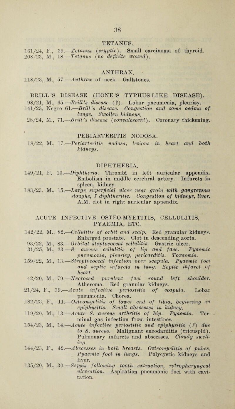 TETANUS. 161/24, F., 39.—Tetanus {cryptic). Small carcinoma of thyroid. 208/23, M., 18.—Tetanus {no definite wound). ANTHRAX. 118/23, M., 57.—Anthrax of neck. Gallstones. BRILL’S DISEASE (HONE’S TYPHUS-LIKE DISEASE). 98/21, M., 65.—Brill’s disease (?). Lobar pneumonia, pleurisy. 141/23, Negro 61.—Brill’s disease. Congestion and some oedma of lungs. Swollen kidneys. 28/24, M., 71.—Brill’s disease (convalescent). Coronary thickening. PERIARTERITIS NODOSA. 18/22, M., 17.—Periarteritis nodosa, lesions in heart and both kidneys. DIPHTHERIA. 149/21, F. 10.—Diphtheria. Thrombi in left auricular appendix. Embolism in middle cerebral artery. Infarcts in spleen, kidney. 183/23, M., 15.—Large superficial ulcer near groin with gangrenous sloughs, ? diphtheritic. Congestion of kidneys, liver. A.M. clot in right auricular appendix. ACUTE INFECTIVE OSTEO-MYETTTIS, CELLULITIS, PYAEMIA, ETC. 142/22, M., 82.—Cellulitis of orbit and scalp. Red granular kidneys. Enlarged prostate. Clot in descending aorta. 93/22, M., 83.—Orbital steptococcal cellulitis. Gastric ulcer. 31/25, M., 23.—S. aureus cellulitis of lip and face. Pyaemic pneumonia, pleurisy, pericarditis. Toxaemia. 159/22, M., 13.—Streptococcal infection over scapula. Pyaemic foci and septic infarcts in lung. Septic infarct of 42/20, M., 21/24, F., 182/23, F., 119/20, M., 154/23, M., 144/23, F., 135/20, M., heart. 79.—Necrosed purulent foci round left shoulder. Atheroma. Red granular kidneys. 39.—Acute infective periostitis of scapula. Lobar pneumonia. Chorea. 11.—Osteomyelitis of lower end of tibia, beginning in epiphysitis. Small abscesses in kidney. 13. —Acute S. aureus arthritis of hip. Pyaemia. Ter- - minal gas infection from intestines. 14. —Acute infective periostitis and' epiphysitis (?) due to S. aureus. Malignant encodarditis (tricuspid). Pulmonary infarcts and abscesses. Cloudy swell¬ ing. 42.—Abscesses in both breasts. Osteomyelitis of pubes. Pyaemic foci in lungs. Polycystic kidneys and liver. 30.—Sepsis following tooth extraction, retropharyngeal ulceration. Aspiration pneumonic foci with cavi¬ tation.