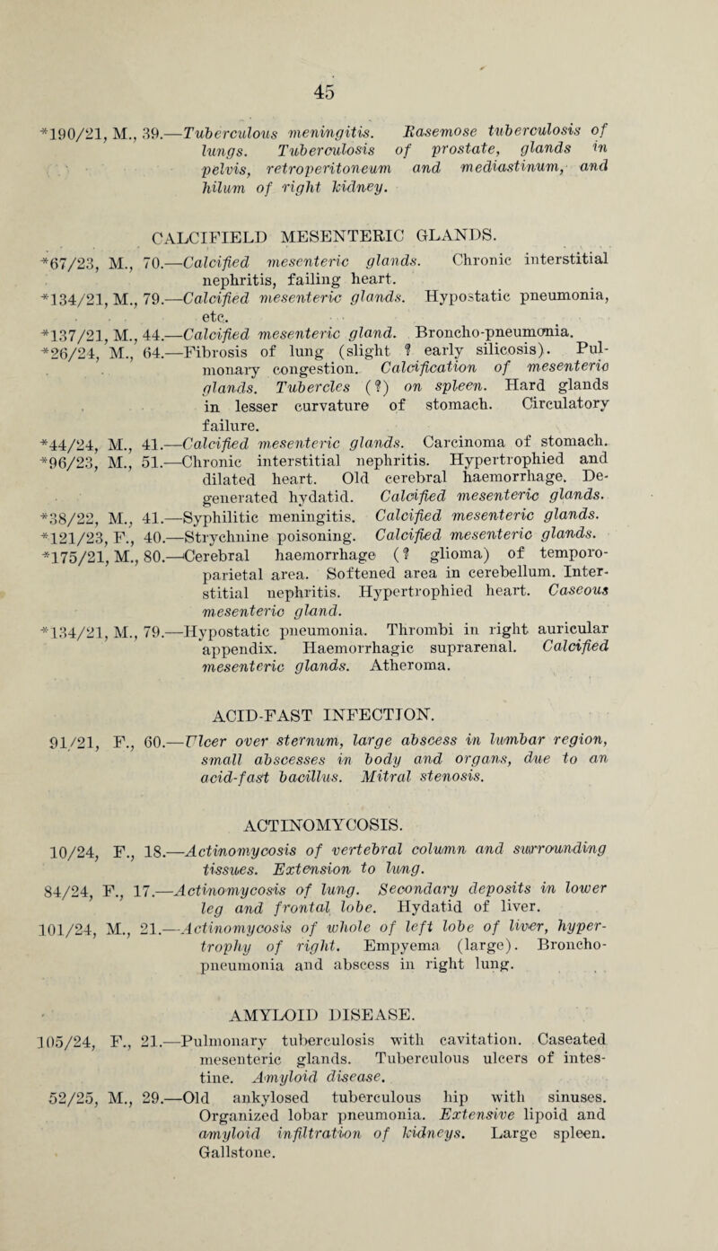 ■*190/21, M., 39.—Tuberculous meningitis. Easemose tuberculosis of lungs. Tuberculosis of prostate, glands in pelvis, retroperitoneum and mediastinum, and hilum of right Icidney. CALCIFIELD MESENTERIC GLANDS. *67/23, M., 70.—Calcified mesenteric glands. Chronic interstitial nephritis, failing heart. ■*134/21, M., 79.—Calcified mesenteric glands. Hypostatic pneumonia, etc. ■*137/21, M., 44.—Calcified mesenteric gland. Broncho-pneumonia. ■*26/24, M., 64.—Fibrosis of lung (slight ? early silicosis). Pul¬ monary congestion. Calcification of mesenteric glands. Tubercles (?) on spleen. Hard glands in lesser curvature of stomach. Circulatory failure. *44/24, M., 41.—Calcified mesenteric glands. Carcinoma of stomach. ■*96/23, M., 51.—Chronic interstitial nephritis. Hypertrophied and dilated heart. Old cerebral haemorrhage. De¬ generated hydatid. Calcified mesenteric glands. *38/22, M., 41.—Syphilitic meningitis. Calcified mesenteric glands. *121/23, F., 40.—Strychnine poisoning. Calcified mesenteric glands. *175/21, M., 80.—Cerebral haemorrhage (? glioma) of temporo¬ parietal area. Softened area in cerebellum. Inter¬ stitial nephritis. Hypertrophied heart. Caseous mesenteric gland. *134/21, M., 79.—Hypostatic pneumonia. Thrombi in right auricular appendix. Haemorrhagic suprarenal. Calcified mesenteric glands. Atheroma. ACID-FAST INFECTION. 91/21, F., 60.—Ulcer over sternum, large abscess in lumbar region, small abscesses in body and organs, due to an acid-fast bacillus. Mitral stenosis. ACTINOMYCOSIS. 10/24, F., 18.—Actinomycosis of vertebral column and surrounding tissues. Extension to lung. 84/24, F., 17.—Actinomycosis of lung. Secondary deposits in lower leg and frontal lobe. Hydatid of liver. 101/24, M., 21.—Actinomycosis of whole of left lobe of liner, hyper¬ trophy of right. Empyema (large). Broncho¬ pneumonia and abscess in right lung. AMYLOID DISEASE. 105/24, F., 21.—Pulmonary tuberculosis with cavitation. Caseated mesenteric glands. Tuberculous ulcers of intes¬ tine. Amyloid disease. 52/25, M., 29.—Old ankylosed tuberculous hip with sinuses. Organized lobar pneumonia. Extensive lipoid and amyloid infiltration of kidneys. Large spleen. Gallstone.
