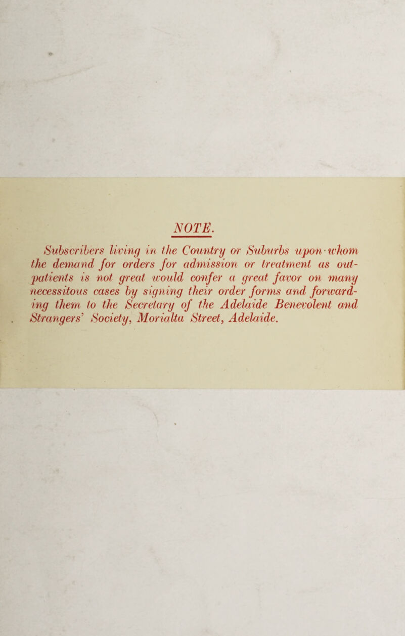 NOTE. Subscribers living in the Country or Suburbs upon whom the demand for orders for admission or treatment as out¬ patients is not great would confer a great favor on many necessitous cases by signing their order forms and fonvard- ing them to the Secretary of the Adelaide Benevolent and Strangers' Society, Morialta Street, Adelaide.