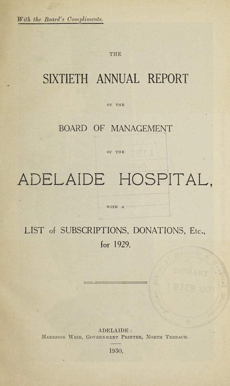 With the Board’s Compliments. THE SIXTIETH ANNUAL REPORT OF THE BOARD OF MANAGEMENT OF THE ADELAIDE HOSPITAL, WITH A LIST of SUBSCRIPTIONS, DONATIONS, Etc., for 1929. ADELAIDE : Harrison Weir, Government Printer, North Terrace. 1930.