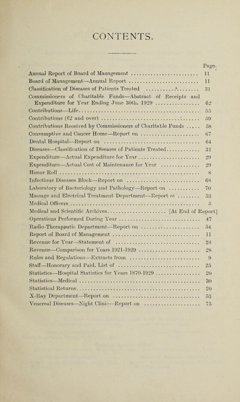 CONTENTS. Page- * Annual Report of Board of Management. ] 1 Board of Management—-Annual Report. 11 Classification of Diseases of Patients Treated .*. 31 Commissioners of Charitable Funds—Abstract of Receipts and Expenditure for Year Ending June 30th, 1929 . 62 Contributions—Life.-. 55 Contributions (€2 and over).;. 59 Contributions Received by Commissioners of Charitable Funds. 58 Consumptive and Cancer Home—Report on. 67 Dental Hospital—Report on . 64 Diseases—Classification of Diseases of Patients Treated. 31 Expenditure—Actual Expenditure for Year. 29 Expenditure—Actual Cost of Maintenance for Year . 29 Honor Roll. 8 Infectious Diseases Block—Report on . 68 Laboratory of Bacteriology and Pathology—Report on . 70 Massage and Electrical Treatment Department—Report re . 53 Medical Officers. 5 Medical and Scientific Archives. [At End of Report] Operations Performed During Year. 47 Radio-Therapeutic Department—Report on . 54 Report of Board of Management.. 11 Revenue for Year—Statement of . 28 Revenue—Comparison for Years 1921-1929 . 28 Rules and Regulations—Extracts from . 9 Staff—Honorary and Paid, List of . 25 Statistics—Hospital Statistics for Years 1870-1929 . 20 Statistics—Medical. 30 Statistical Returns. 20 X-Ray Department—Report on . 53 Venereal Diseases—Night Clinic—Report on . 75