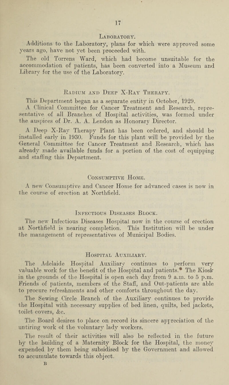 Laboratory. Additions to the Laboratory, plans for which were approved some years ago, have not yet been proceeded with. The old Torrens Ward, which had become unsuitable for the accommodation of patients, has been converted into a Museum and Librarv for the use of the Laboratorv. * J Radium and Deep X-Ray Therapy. This Department began as a separate entity in October, 1929. A Clinical Committee for Cancer Treatment and Research, repre¬ sentative of all Branches of Hospital activities, was formed under Che auspices of Dr. A. A. Lendon as Honorary Director. A Deep X-Ray Therapy Plant has been ordered, and should be installed early in 1930. Funds for this plant will be provided by the •General Committee for Cancer Treatment and Research, which has already made available funds for a portion of the cost of equipping and staffing this Department. Consumptive Home. A new Consumptive and Cancer Home for advanced cases is now in the course of erection at Northfield. Infectious Diseases Block. The new Infectious Diseases Hospital now in the course of erection at Northfield is nearing completion. This Institution will be under the management of representatives of Municipal Bodies. Hospital Auxiliary. The Adelaide Hospital Auxiliary continues to perform very valuable work for the benefit of the Hospital and patients.'* The Kiosk in the grounds of the Hospital is open each day from 9 a.m. to 5 p.m. Friends of patients, members of the Staff, and Out-patients are able to procure refreshments and other comforts throughout the day. The Sewing Circle Branch of the Auxiliary continues to provide the Hospital with necessary supplies of bed linen, quilts, bed jackets, toilet covers, &c. The Board desires to place on record its sincere appreciation of the untiring work of the voluntary lady workers. The result of their activities will also be reflected in the future by the building of a Maternity Block for the Hospital, the money expended by them being subsidised by the Government and allowed to accumulate towards this object. B