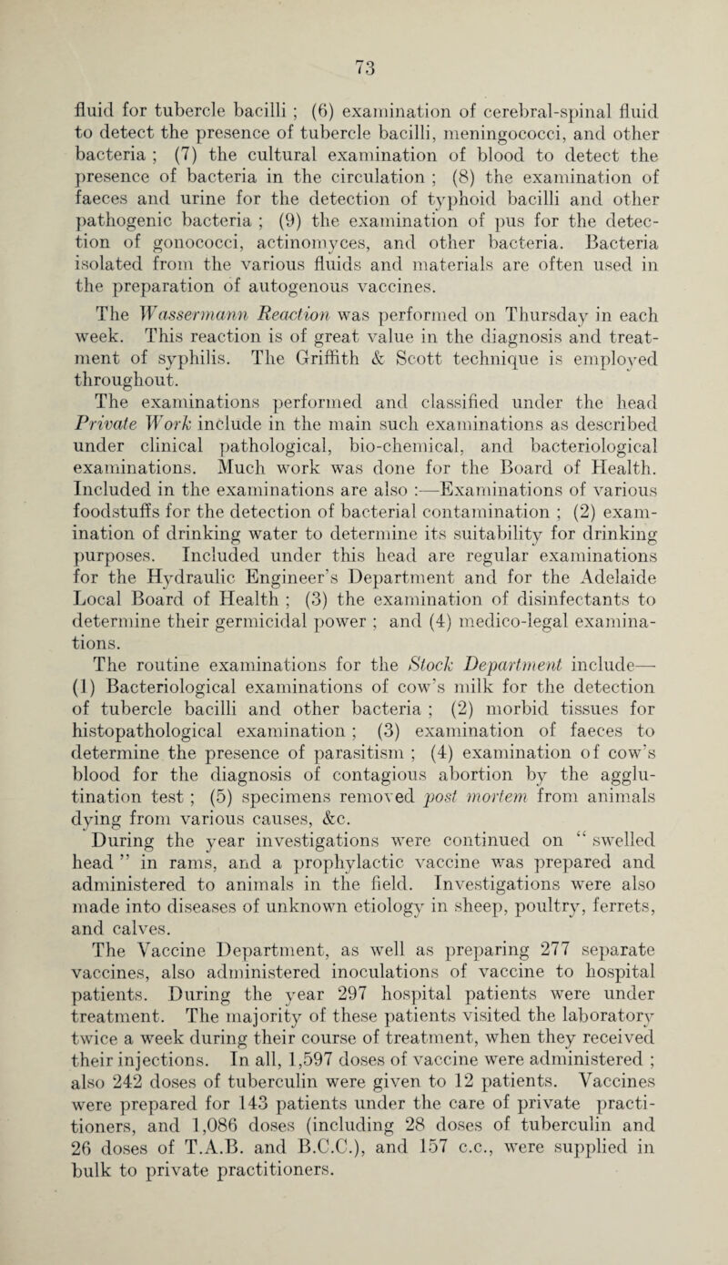 fluid for tubercle bacilli ; (6) examination of cerebral-spinal fluid to detect the presence of tubercle bacilli, meningococci, and other bacteria ; (7) the cultural examination of blood to detect the presence of bacteria in the circulation ; (8) the examination of faeces and urine for the detection of typhoid bacilli and other pathogenic bacteria ; (9) the examination of pus for the detec¬ tion of gonococci, actinomyces, and other bacteria. Bacteria isolated from the various fluids and materials are often used in the preparation of autogenous vaccines. The Wassermann Reaction was performed on Thursday in each week. This reaction is of great value in the diagnosis and treat¬ ment of syphilis. The Griffith & Scott technique is employed throughout. The examinations performed and classified under the head Private Work include in the main such examinations as described under clinical pathological, bio-chemical, and bacteriological examinations. Much work was done for the Board of Health. Included in the examinations are also :—Examinations of various foodstuffs for the detection of bacterial contamination ; (2) exam¬ ination of drinking water to determine its suitability for drinking purposes. Included under this head are regular examinations for the Hydraulic Engineer’s Department and for the Adelaide Local Board of Health ; (3) the examination of disinfectants to determine their germicidal power ; and (4) medico-legal examina¬ tions. The routine examinations for the Stock Department include— (1) Bacteriological examinations of cow’s milk for the detection of tubercle bacilli and other bacteria ; (2) morbid tissues for histopathological examination; (3) examination of faeces to determine the presence of parasitism ; (4) examination of cow's blood for the diagnosis of contagious abortion by the agglu¬ tination test; (5) specimens removed post mortem from animals dying from various causes, &c. During the year investigations were continued on “ swelled head ” in rams, and a prophylactic vaccine was prepared and administered to animals in the field. Investigations were also made into diseases of unknown etiology in sheep, poultry, ferrets, and calves. The Vaccine Department, as well as preparing 277 separate vaccines, also administered inoculations of vaccine to hospital patients. During the year 297 hospital patients were under treatment. The majority of these patients visited the laboratory twice a week during their course of treatment, when they received their injections. In all, 1,597 doses of vaccine were administered ; also 242 doses of tuberculin were given to 12 patients. Vaccines were prepared for 143 patients under the care of private practi¬ tioners, and 1,086 doses (including 28 doses of tuberculin and 26 doses of T.A.B. and B.C.C.), and 157 c.c., were supplied in bulk to private practitioners.